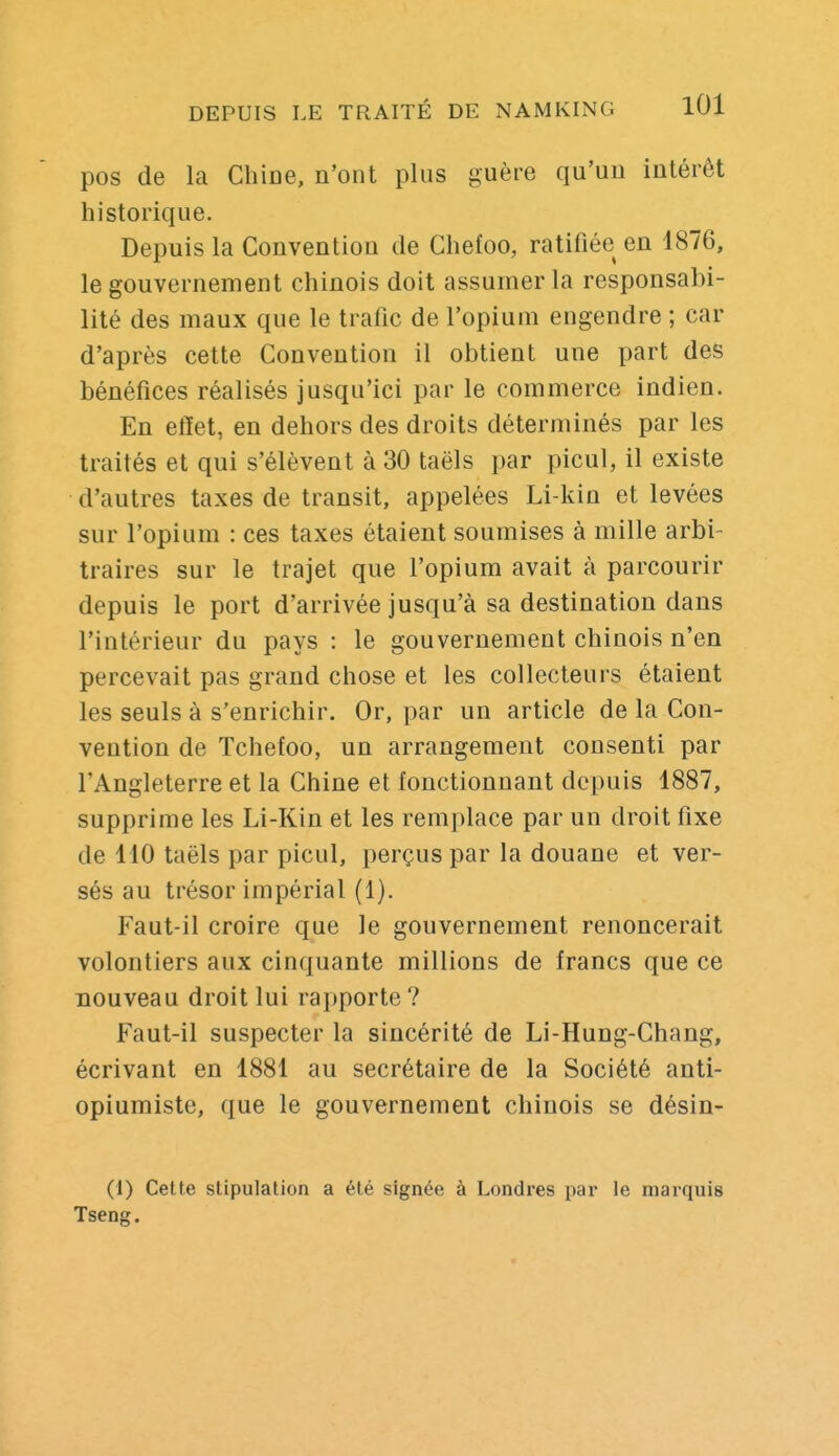 pos de la Cliioe, n'ont plus guère qu'un intérêt historique. Depuis la Convention de Chefoo, ratifiée en 1876, le gouvernement chinois doit assumer la responsabi- lité des maux que le trafic de l'opium engendre ; car d'après cette Convention il obtient une part des bénéfices réalisés jusqu'ici par le commerce indien. En effet, en dehors des droits déterminés par les traités et qui s'élèvent à 30 taëls par picul, il existe d'autres taxes de transit, appelées Li-kin et levées sur l'opium : ces taxes étaient soumises à mille arbi- traires sur le trajet que l'opium avait à parcourir depuis le port d'arrivée jusqu'à sa destination dans l'intérieur du pays : le gouvernement chinois n'en percevait pas grand chose et les collecteurs étaient les seuls à s'enrichir. Or, par un article de la Con- vention de Tchefoo, un arrangement consenti par l'Angleterre et la Chine et fonctionnant depuis 1887, supprime les Li-Kin et les remplace par un droit fixe de 110 taëls par picul, perçus par la douane et ver- sés au trésor impérial (1). Faut-il croire que le gouvernement renoncerait volontiers aux cinquante millions de francs que ce nouveau droit lui rapporte ? Faut-il suspecter la sincérité de Li-Hung-Chang, écrivant en 1881 au secrétaire de la Société anti- opiumiste, que le gouvernement chinois se désin- (1) Cette stipulation a été signée à Londres par le marquis Tseng.