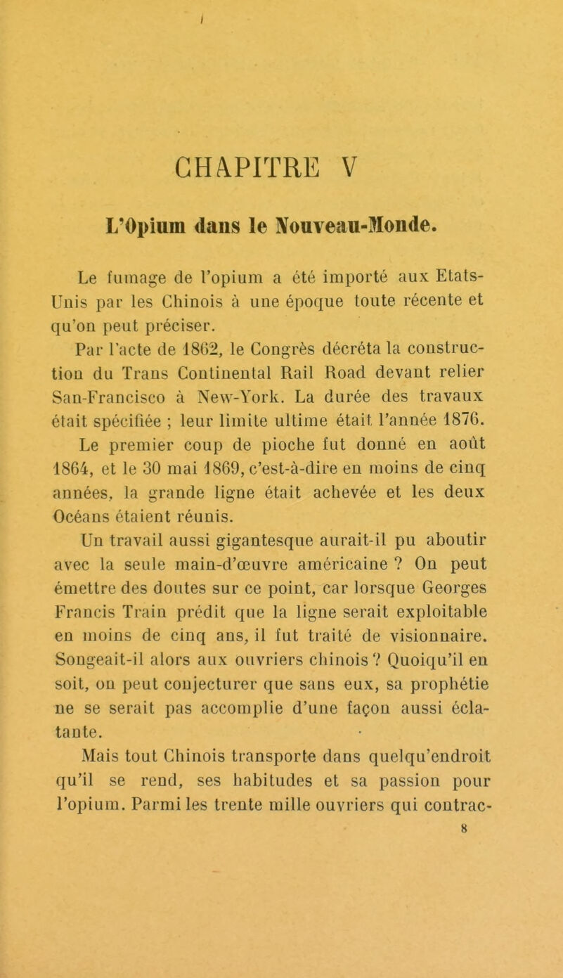 L'Opium dans le Nouveau-Monde. Le fumage de l'opium a été importé aux Etats- Unis par les Chinois à une époque toute récente et qu'on peut préciser. Par l'acte de 18G2, le Congrès décréta la construc- tion du Trans Continental Rail Road devant relier San-Francisco à New-York. La durée des travaux était spéciliée ; leur limite ultime était l'année 1876. Le premier coup de pioche fut donné en août 1864, et le 30 mai 4869, c'est-à-dire en moins de cinq années, la grande ligne était achevée et les deux Océans étaient réunis. Un travail aussi gigantesque aurait-il pu aboutir avec la seule main-d'œuvre américaine ? On peut émettre des doutes sur ce point, car lorsque Georges Francis Train prédit que la ligne serait exploitable en moins de cinq ans, il fut traité de visionnaire. Songeait-il alors aux ouvriers chinois? Quoiqu'il en soit, on peut conjecturer que sans eux, sa prophétie ne se serait pas accomplie d'une façon aussi écla- tante. Mais tout Chinois transporte dans quelqu'endroit qu'il se rend, ses habitudes et sa passion pour l'opium. Parmi les trente mille ouvriers qui contrac- 8