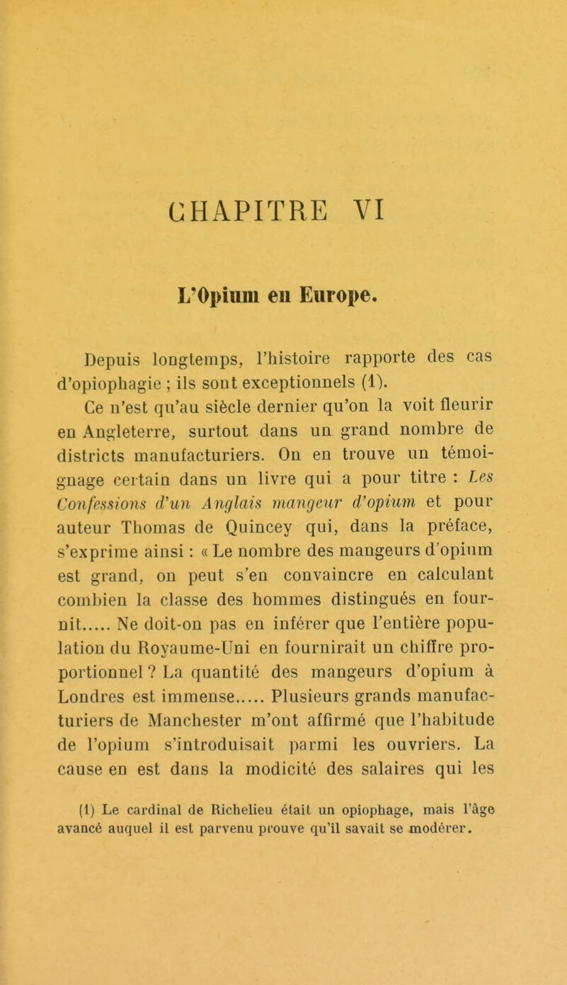 L'Opium en Europe. Depuis longtemps, l'histoire rapporte des cas d'opiophagie ; ils sont exceptionnels (1). Ce n'est qu'au siècle dernier qu'on la voit fleurir en Angleterre, surtout dans un grand nombre de districts manufacturiers. On en trouve un témoi- gnage certain dans un livre qui a pour titre : Les Confessions d'un Anglais mangeur d'opium et pour auteur Thomas de Quincey qui, dans la préface, s'exprime ainsi : « Le nombre des mangeurs d'opium est grand, on peut s'en convaincre en calculant combien la classe des hommes distingués en four- nit Ne doit-on pas en inférer que l'entière popu- lation du Royaume-Uni en fournirait un chifïre pro- portionnel ? La quantité des mangeurs d'opium à Londres est immense Plusieurs grands manufac- turiers de Manchester m'ont affirmé que l'habitude de l'opium s'introduisait parmi les ouvriers. La cause en est dans la modicité des salaires qui les (1) Le cardinal de Richelieu était un opiophage, mais l'âge avancé auquel il est parvenu prouve qu'il savait se modérer.