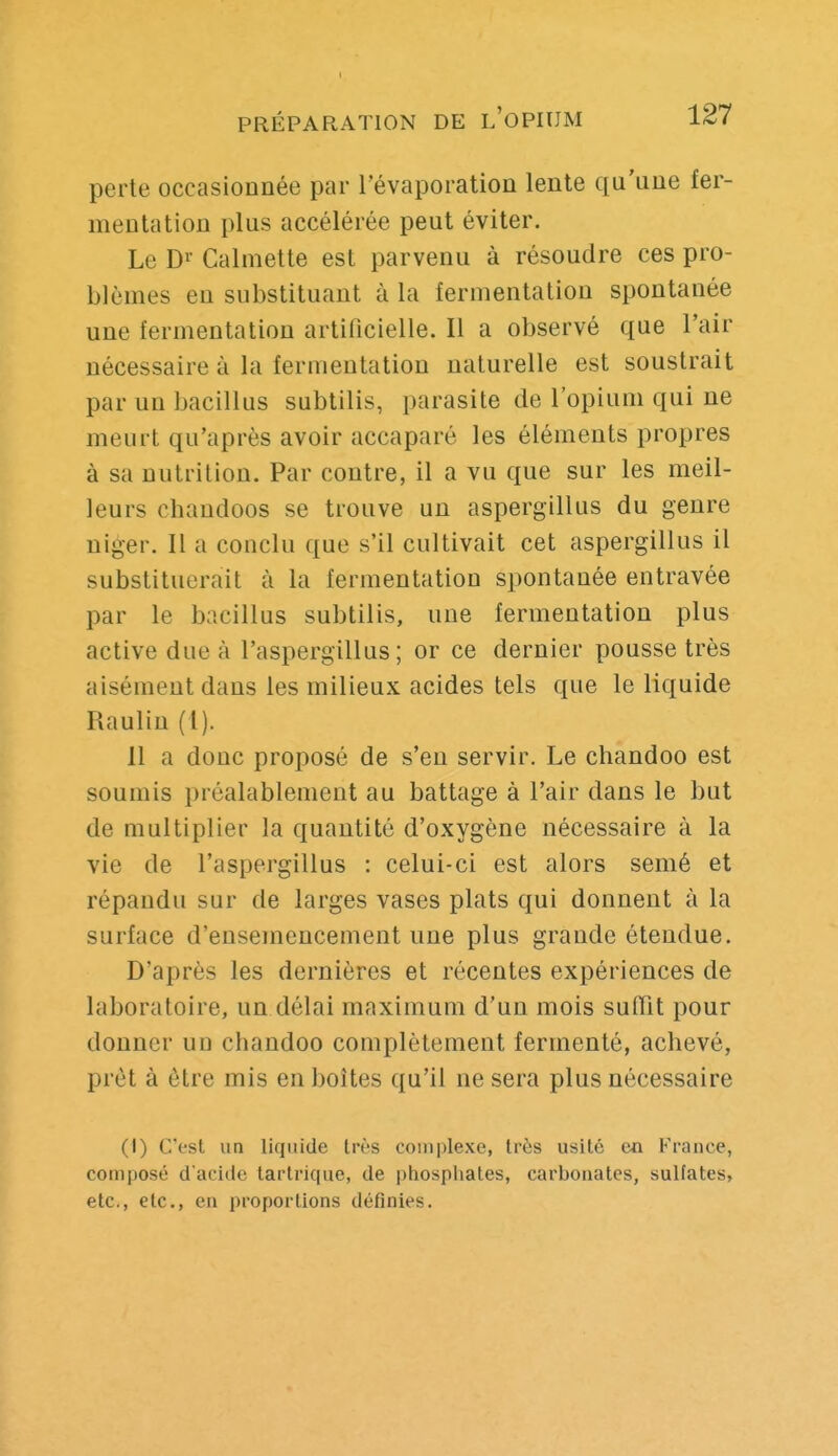 I PRÉPARATION DE l'oPIUM 127 perte occasionnée par l'évaporation lente qu'une fer- mentation plus accélérée peut éviter. Le Di- Calmette est parvenu à résoudre ces pro- blèmes en substituant à la fermentation spontanée une fermentation artificielle. Il a observé que l'air nécessaire à la fermentation naturelle est soustrait par un bacillus subtilis, parasite de l'opium qui ne meurt qu'après avoir accaparé les éléments propres à sa nutrition. Par contre, il a vu que sur les meil- leurs chandoos se trouve un aspergillus du genre niger. Il a conclu que s'il cultivait cet aspergillus il substituerait à la fermentation spontanée entravée par le bacillus subtilis, une fermentation plus active due à l'aspergillus ; or ce dernier pousse très aisément dans les milieux acides tels que le liquide Raulin (1). 11 a donc proposé de s'en servir. Le chandoo est soumis préalablement au battage à l'air dans le but de multiplier la quantité d'oxygène nécessaire à la vie de l'aspergillus : celui-ci est alors semé et répandu sur de larges vases plats qui donnent à la surface d'ensemencement une plus grande étendue. D'après les dernières et récentes expériences de laboratoire, un délai maximum d'un mois suffît pour donner un chandoo complètement fermenté, achevé, prêt à être mis en boites qu'il ne sera plus nécessaire (1) C'est un liquide très complexe, très usité ea France, composé d'acide tarlrique, de phospliates, carbonates, sulfates, etc., etc., en proportions définies.