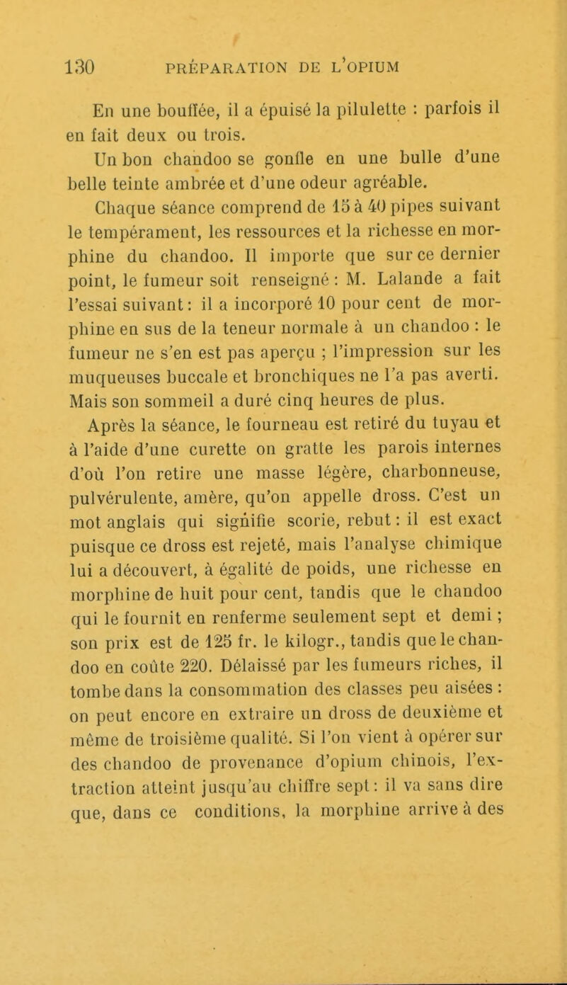 En une bouiïée, il a épuisé la pilulelte : parfois il en fait deux ou trois. Un bon chandoo se gonfle en une bulle d'une belle teinte ambrée et d'une odeur agréable. Chaque séance comprend de 15 à 40 pipes suivant le tempérament, les ressources et la richesse en mor- phine du chandoo. Il importe que sur ce dernier point, le fumeur soit renseigné : M. Lalande a fait l'essai suivant: il a incorporé 10 pour cent de mor- phine en sus de la teneur normale à un chandoo : le fumeur ne s'en est pas aperçu ; l'impression sur les muqueuses buccale et bronchiques ne l'a pas averti. Mais son sommeil a duré cinq heures de plus. Après la séance, le fourneau est retiré du tuyau €t à l'aide d'une curette on gratte les parois internes d'où l'on retire une masse légère, charbonneuse, pulvérulente, amère, qu'on appelle dross. C'est un mot anglais qui signifie scorie, rebut : il est exact puisque ce dross est rejeté, mais l'analyse chimique lui a découvert, à égalité de poids, une richesse en morphine de huit pour cent, tandis que le chandoo qui le fournit en renferme seulement sept et demi ; son prix est de 125 fr. le kilogr., taudis que le chan- doo en coûte 220. Délaissé par les fumeurs riches, il tombe dans la consommation des classes peu aisées : on peut encore en extraire un dross de deuxième et môme de troisième qualité. Si l'on vient à opérer sur des chandoo de provenance d'opium chinois, l'ex- traction atteint jusqu'au chiffre sept: il va sans dire que, dans ce conditions, la morphine arrive à des