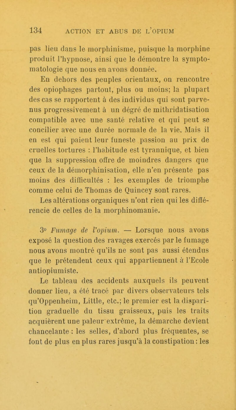 pas lieu dans le morphinisme, puisque la morphine produit l'hypnose, ainsi que le démontre la sympto- matologie que nous en avons donnée. En dehors des peuples orientaux, on rencontre des opiophages partout, plus ou moins; la plupart des cas se rapportent à des individus qui sont parve- nus progressivement à un dégré de mithridatisation compatible avec une santé relative et qui peut se concilier avec une durée normale de la vie. Mais il en est qui paient leur funeste passion au prix de cruelles tortures : l'habitude est tyrannique, et bien que la suppression offre de moindres dangers que ceux de la démorphinisation, elle n'en présente pas moins des difficultés : les exemples de triomphe comme celui de Thomas de Quincey sont rares. Les altérations organiques n'ont rien qui les diffé- rencie de celles de la morphinomanie. 30 Fumage de l'opium. — Lorsque nous avons exposé la question des ravages exercés par le fumage nous avons montré qu'ils ne sont pas aussi étendus que le prétendent ceux qui appartiennent à l'Ecole antiopiumiste. Le tableau des accidents auxquels ils peuvent donner lieu, a été tracé par divers observateurs tels qu'Oppenheim, Little, etc.; le premier est la dispari- tion graduelle du tissu graisseux, puis les traits acquièrent une pâleur extrême, la démarche devient chancelante : les selles, d'abord plus fréquentes, se font de plus en plus rares jusqu'à la constipation : les