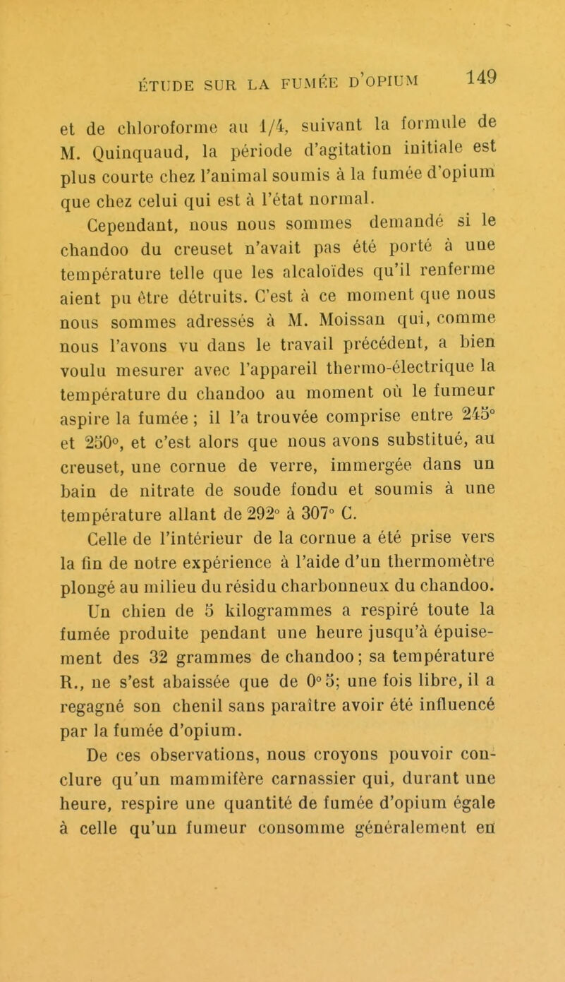 et de chloroforme au 1/4, suivant la formule de M. Quinquaud, la période d'agitation initiale est plus courte chez l'animal soumis à la fumée d'opium que chez celui qui est à l'état normal. Cependant, nous nous sommes demandé si le chandoo du creuset n'avait pas été porté à une température telle que les alcaloïdes qu'il renferme aient pu être détruits. C'est à ce moment que nous nous sommes adressés à M. Moissan qui, comme nous l'avons vu dans le travail précédent, a bien voulu mesurer avec l'appareil thermo-électrique la température du chandoo au moment où le fumeur aspire la fumée ; il l'a trouvée comprise entre 245° et 250°, et c'est alors que nous avons substitué, au creuset, une cornue de verre, immergée dans un bain de nitrate de soude fondu et soumis à une température allant de 292° à 307° C. Celle de l'intérieur de la cornue a été prise vers la fin de notre expérience à l'aide d'un thermomètre plongé au milieu du résidu charbonneux du chandoo. Un chien de 5 kilogrammes a respiré toute la fumée produite pendant une heure jusqu'à épuise- ment des 32 grammes de chandoo; sa température R., ne s'est abaissée que de 0°5; une fois libre, il a regagné son chenil sans paraître avoir été influencé par la fumée d'opium. De ces observations, nous croyons pouvoir con- clure qu'un mammifère carnassier qui, durant une heure, respire une quantité de fumée d'opium égale à celle qu'un fumeur consomme généralement en