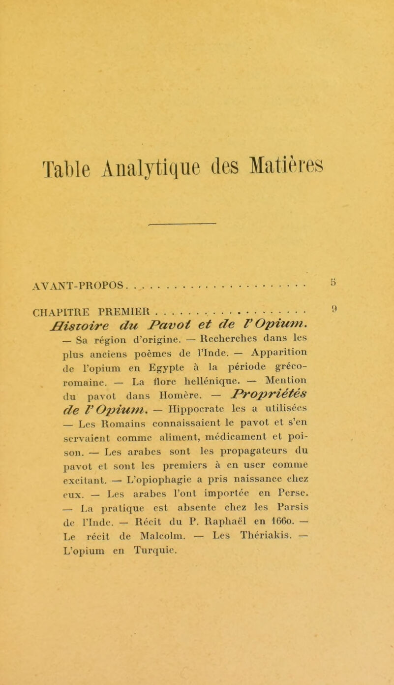 Table Analytique des Matièies AVANT-PROPOS CHAPITRE PREMIER Histoire du Pavot et de l'Opium, — Sa région d'origine. — Recherches dans les plus anciens poèmes de l'Inde. — Apparition de l'opium en Egypte à la période gréco- romaine. — La flore hellénique. — Mention du pavot dans Homère. — Propriétés de r Opium. — Ilippocrate les a utilisées — Les Romains connaissaient le pavot et s'en servaient comme aliment, médicament et poi- son. — Les arabes sont les propagateurs du pavot et sont les premiers à en user comme excitant. — L'opiophagie a pris naissance chez eux. — Les arabes l'ont importée en Perse. — La pratique est absente chez les Parsis de l'Inde. — Récit du P. Raphaël en 166o. — Le récit de Malcolm. — Les Thériakis. — L'opium en Turquie.