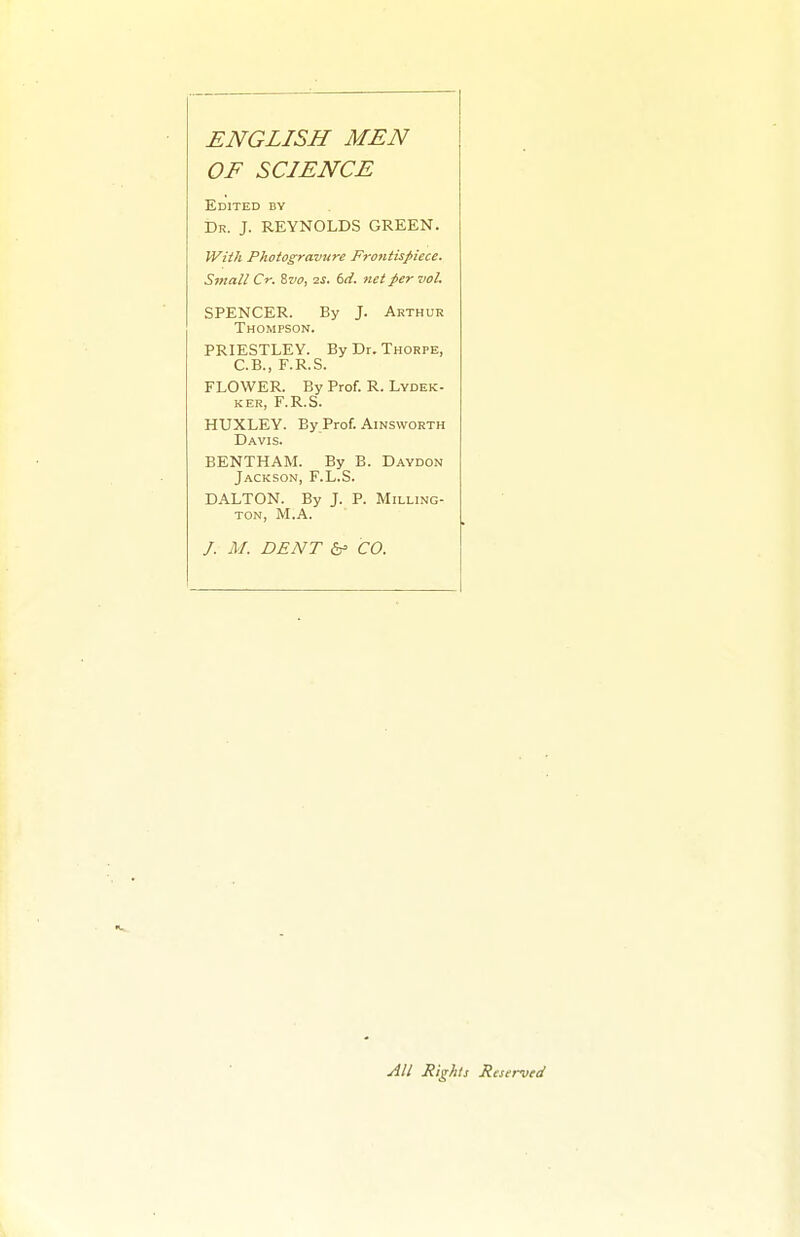 ENGLISH MEN OF SCIENCE Edited by Dr. J. REYNOLDS GREEN. Wiih Photogravure Fr07itisfiece. Small Cr. Zvo, 2s. td. net per vol. SPENCER. By J. Arthur Thompson. PRIESTLEY. By Dr. Thorpe, C.B., F.R.S. FLOWER. By Prof. R. Lydek- KER, F.R.S. HUXLEY. By Prof. Ainsworth Davis. BENTHAM. By B. Daydon Jackson, F.L.S. DALTON. By J. P. Milling- ton, M.A. /. M. DENT 5f CO. All Rights Reserved