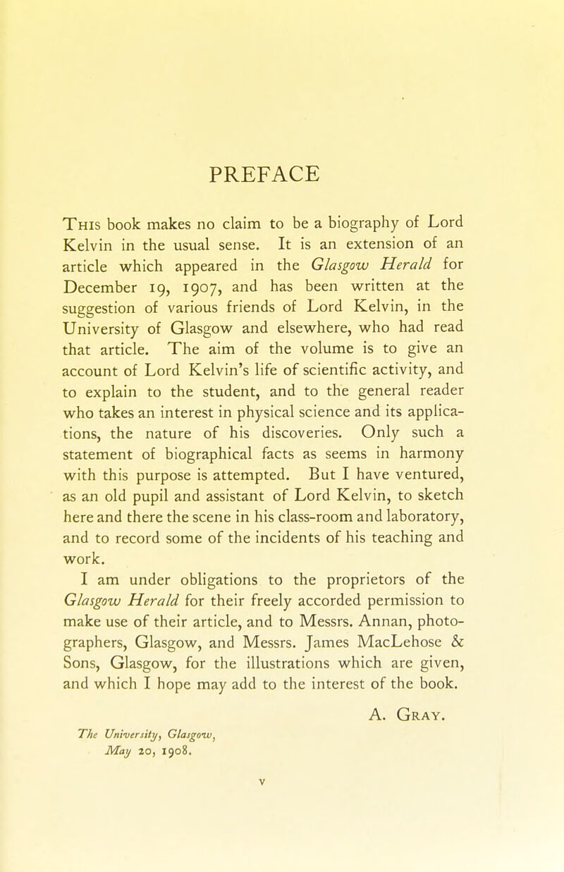 PREFACE This book makes no claim to be a biography of Lord Kelvin in the usual sense. It is an extension of an article which appeared in the Glasgow Herald for December 19, 1907, and has been written at the suggestion of various friends of Lord Kelvin, in the University of Glasgow and elsewhere, who had read that article. The aim of the volume is to give an account of Lord Kelvin's life of scientific activity, and to explain to the student, and to the general reader who takes an interest in physical science and its applica- tions, the nature of his discoveries. Only such a statement of biographical facts as seems in harmony with this purpose is attempted. But I have ventured, as an old pupil and assistant of Lord Kelvin, to sketch here and there the scene in his class-room and laboratory, and to record some of the incidents of his teaching and work. I am under obligations to the proprietors of the Glasgow Herald for their freely accorded permission to make use of their article, and to Messrs. Annan, photo- graphers, Glasgow, and Messrs. James MacLehose & Sons, Glasgow, for the illustrations which are given, and which I hope may add to the interest of the book, A. Gray. The University, Glasgozv, May 20, 1908. V