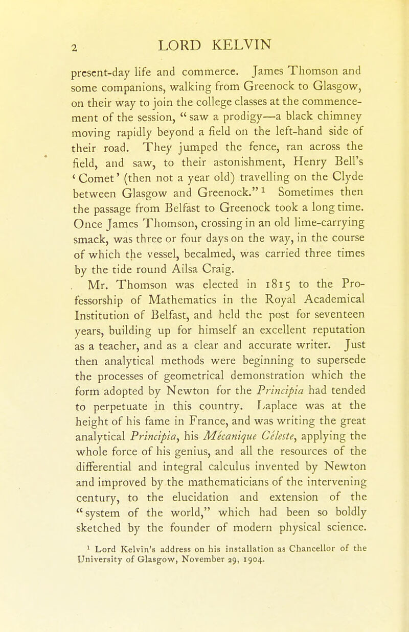 prcscnt-day life and commerce. James Thomson and some companions, walking from Greenock to Glasgow, on their way to join the college classes at the commence- ment of the session,  saw a prodigy—a black chimney moving rapidly beyond a field on the left-hand side of their road. They jumped the fence, ran across the field, and saw, to their astonishment, Henry Bell's * Comet' (then not a year old) travelling on the Clyde between Glasgow and Greenock. ^ Sometimes then the passage from Belfast to Greenock took a long time. Once James Thomson, crossing in an old lime-carrying smack, was three or four days on the way, in the course of which the vessel, becalmed, was carried three times by the tide round Ailsa Craig. Mr. Thomson was elected in 1815 to the Pro- fessorship of Mathematics in the Royal Academical Institution of Belfast, and held the post for seventeen years, building up for himself an excellent reputation as a teacher, and as a clear and accurate writer. Just then analytical methods were beginning to supersede the processes of geometrical demonstration which the form adopted by Newton for the Principia had tended to perpetuate in this country. Laplace was at the height of his fame in France, and was writing the great analytical Principia^ his Mecanique Celeste^ applying the whole force of his genius, and all the resources of the differential and integral calculus invented by Newton and improved by the mathematicians of the intervening century, to the elucidation and extension of the system of the world, which had been so boldly sketched by the founder of modern physical science. 1 Lord Kelvin's address on his installation as Chancellor of the University of Glasgow, November 29, 1904.