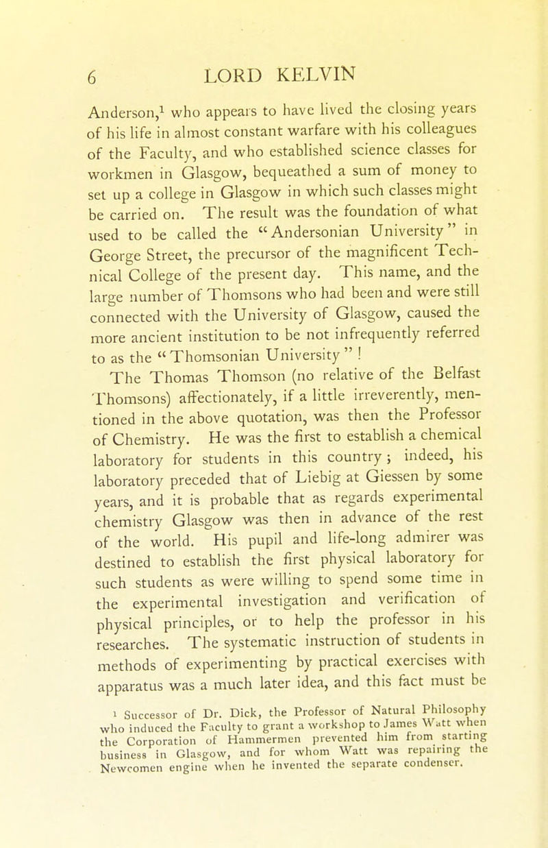 Anderson,! who appears to have lived the closing years of his life in almost constant warfare with his colleagues of the Faculty, and who established science classes for workmen in Glasgow, bequeathed a sum of money to set up a college in Glasgow in which such classes might be carried on. The result was the foundation of what used to be called the Andersonian University in George Street, the precursor of the magnificent Tech- nical College of the present day. This name, and the large number of Thomsons who had been and were still connected with the University of Glasgow, caused the more ancient institution to be not infrequently referred to as the  Thomsonian University  ! The Thomas Thomson (no relative of the Belfast Thomsons) affectionately, if a little irreverently, men- tioned in the above quotation, was then the Professor of Chemistry. He was the first to establish a chemical laboratory for students in this country; indeed, his laboratory preceded that of Liebig at Giessen by some years, and it is probable that as regards experimental chemistry Glasgow was then in advance of the rest of the world. His pupil and life-long admirer was destined to establish the first physical laboratory for such students as were willing to spend some time in the experimental investigation and verification of physical principles, or to help the professor in his researches. The systematic instruction of students in methods of experimenting by practical exercises with apparatus was a much later idea, and this feet must be 1 Successor of Dr. Dick, the Professor of Natural Philosophy who induced the Faculty to grant a workshop to James Watt when the Corporation of Hammermen prevented him from starting business in Glasgow, and for whom Watt was repairing the Newcomen engine when he invented the separate condenser.