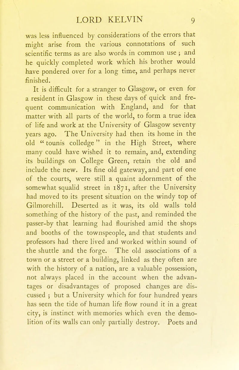 was less influenced by considerations of the errors that miffht arise from the various connotations of such scientific terms as are also words in common use ; and he quickly completed work which his brother would have pondered over for a long time, and perhaps never finished. It is difficult for a stranger to Glasgow, or even for a resident in Glasgow in these days of quick and fre- quent communication with England, and for that matter with all parts of the world, to form a true idea of life and work at the University of Glasgow seventy years ago. The University had then its home in the old  tounis coUedge in the High Street, where many could have wished it to remain, and, extending its buildings on College Green, retain the old and include the new. Its fine old gateway, and part of one of the courts, were still a quaint adornment of the somewhat squalid street in 1871, after the University had moved to its present situation on the windy top of Gilmorehill. Deserted as it was, its old walls told something of the history of the past, and reminded the passer-by that learning had flourished amid the shops and booths of the townspeople, and that students and professors had there lived and worked within sound of the shuttle and the forge. The old associations of a town or a street or a building, linked as they often are with the history of a nation, are a valuable possession, not always placed in the account when the advan- tages or disadvantages of proposed changes are dis- cussed ; but a University which for four hundred years has seen the tide of human life flow round it in a great city, is instinct with memories which even the demo- lition of its walls can only partially destroy. Poets and