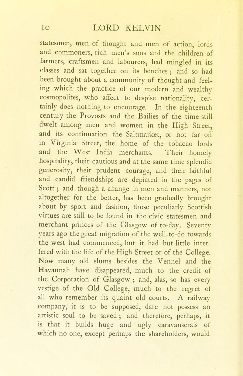 statesmen, men of thought and men of action, lords and commoners, rich men's sons and the children of farmers, craftsmen and labourers, had mingled in its classes and sat together on its benches ; and so had been brought about a community of thought and feel- ing which the practice of our modern and wealthy cosmopolites, who affect to despise nationality, cer- tainly does nothing to encourage. In the eighteenth century the Provosts and the Bailies of the time still dwelt among men and women in the High Street, and its continuation the Saltmarket, or not far off in Virginia Street, the home of the tobacco lords and the West India merchants. Their homely hospitality, their cautious and at the same time splendid generosity, their prudent courage, and their faithful and candid friendships are depicted in the pages of Scott; and though a change in men and manners, not altogether for the better, has been gradually brought about by sport and fashion, those peculiarly Scottish virtues are still to be found in the civic statesmen and merchant princes of the Glasgow of to-day. Seventy years ago the great migration of the well-to-do towards the west had commenced, but it had but little inter- fered with the life of the High Street or of the College. Now many old slums besides the Vennel and the Havannah have disappeared, much to the credit of the Corporation of Glasgow ; and, alas, so has every vestige of the Old College, much to the regret of all who remember its quaint old courts. A railway company, it is to be supposed, dare not possess an artistic soul to be saved ; and therefore, perhaps, it is that it builds huge and ugly caravanserais of which no one, except perhaps the shareholders, would