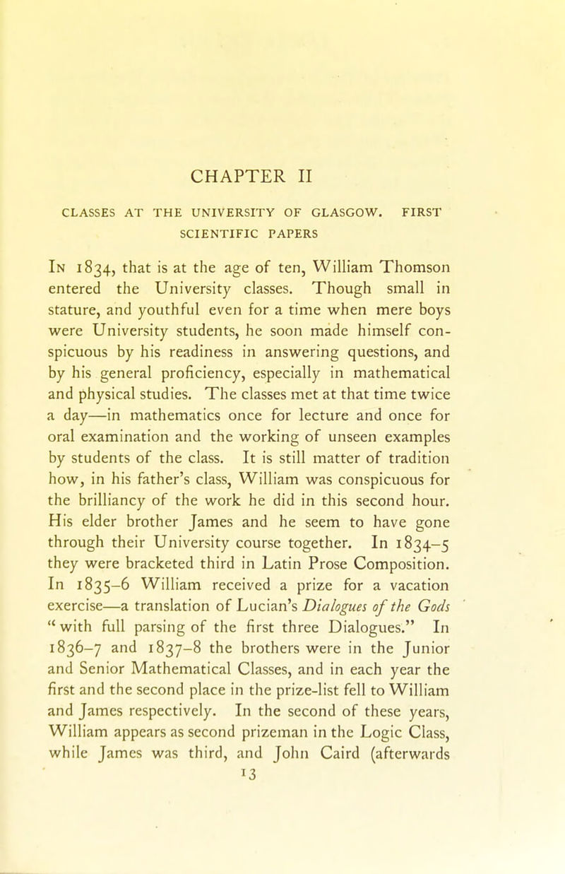 CHAPTER II CLASSES AT THE UNIVERSITY OF GLASGOW. FIRST SCIENTIFIC PAPERS In 1834, that is at the age of ten, Wilh'am Thomson entered the University classes. Though small in Stature, and youthful even for a time when mere boys were University students, he soon made himself con- spicuous by his readiness in answering questions, and by his general proficiency, especially in mathematical and physical studies. The classes met at that time twice a day—in mathematics once for lecture and once for oral examination and the working of unseen examples by students of the class. It is still matter of tradition how, in his father's class, William w^as conspicuous for the brilliancy of the w^ork he did in this second hour. His elder brother James and he seem to have gone through their University course together. In 1834-5 they were bracketed third in Latin Prose Composition. In 1835-6 William received a prize for a vacation exercise—a translation of Lucian's Dialogues of the Gods  with full parsing of the first three Dialogues. In 1836-7 and 1837-8 the brothers were in the Junior and Senior Mathematical Classes, and in each year the first and the second place in the prize-list fell to William and James respectively. In the second of these years, William appears as second prizeman in the Logic Class, while James was third, and John Caird (afterwards