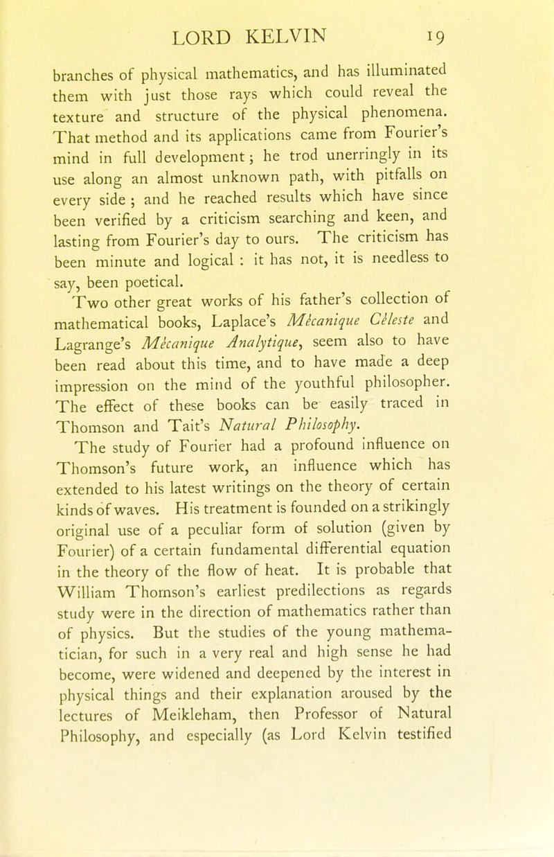 branches of physical mathematics, and has illuminated them with just those rays which could reveal the texture and structure of the physical phenomena. That method and its applications came from Fourier's mind in full development; he trod unerringly in its use along an almost unknown path, with pitfalls on every side ; and he reached results which have since been verified by a criticism searching and keen, and lasting from Fourier's day to ours. The criticism has been minute and logical : it has not, it is needless to say, been poetical. Two other great works of his father's collection of mathematical books, Laplace's Mkanique CHeste and Lagrange's Mkanique Analytique, seem also to have been read about this time, and to have made a deep impression on the mind of the youthful philosopher. The effect of these books can be easily traced in Thomson and Tait's Natural Philosophy. The study of Fourier had a profound influence on Thomson's future work, an influence which has extended to his latest writings on the theory of certain kinds of waves. His treatment is founded on a strikingly original use of a peculiar form of solution (given by Fourier) of a certain fundamental differential equation in the theory of the flow of heat. It is probable that William Thomson's earliest predilections as regards study were in the direction of mathematics rather than of physics. But the studies of the young mathema- tician, for such in a very real and high sense he had become, were widened and deepened by the interest in physical things and their explanation aroused by the lectures of Meikleham, then Professor of Natural Philosophy, and especially (as Lord Kelvin testified