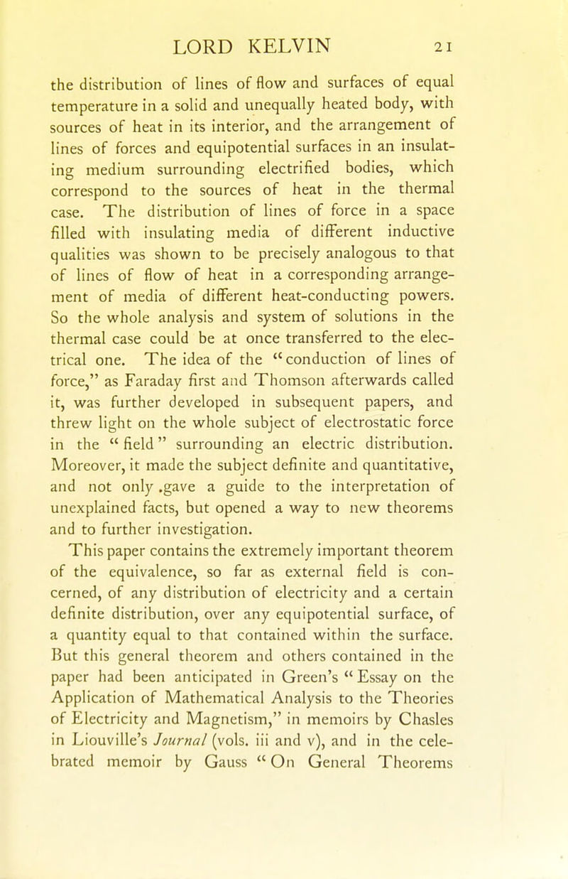 the distribution of lines of flow and surfaces of equal temperature in a solid and unequally heated body, with sources of heat in its interior, and the arrangement of lines of forces and equipotential surfaces in an insulat- ing medium surrounding electrified bodies, which correspond to the sources of heat in the thermal case. The distribution of lines of force in a space filled with insulating media of different inductive qualities was shown to be precisely analogous to that of lines of flow of heat in a corresponding arrange- ment of media of different heat-conducting powers. So the whole analysis and system of solutions in the thermal case could be at once transferred to the elec- trical one. The idea of the  conduction of lines of force, as Faraday first and Thomson afterwards called it, was further developed in subsequent papers, and threw light on the whole subject of electrostatic force in the  field surrounding an electric distribution. Moreover, it made the subject definite and quantitative, and not only .gave a guide to the interpretation of unexplained facts, but opened a way to new theorems and to further investigation. This paper contains the extremely important theorem of the equivalence, so far as external field is con- cerned, of any distribution of electricity and a certain definite distribution, over any equipotential surface, of a quantity equal to that contained within the surface. But this general theorem and others contained in the paper had been anticipated in Green's  Essay on the Application of Mathematical Analysis to the Theories of Electricity and Magnetism, in memoirs by Chasles in Liouville's Journal (vols, iii and v), and in the cele- brated memoir by Gauss  On General Theorems