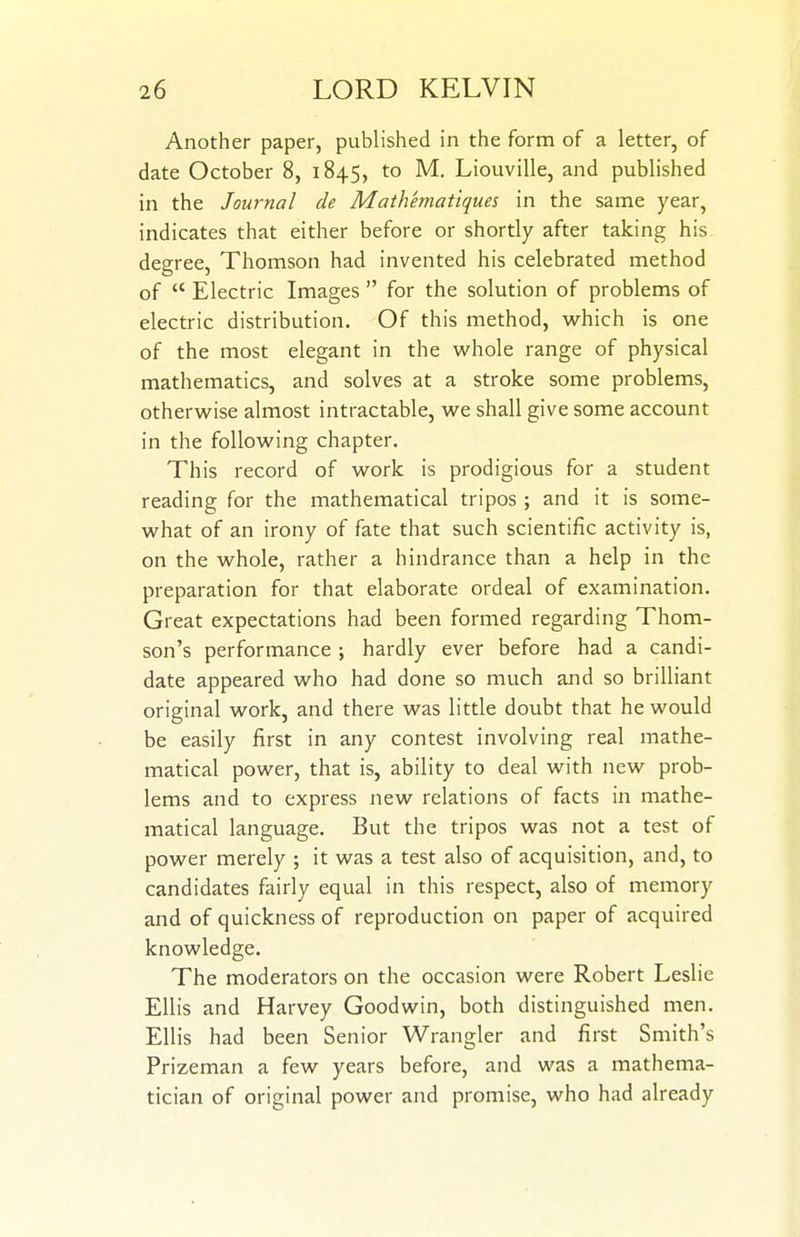 Another paper, published in the form of a letter, of date October 8, 1845, to M, Liouville, and published in the Journal de Mathematiques in the same year, indicates that either before or shortly after taking his degree, Thomson had invented his celebrated method of  Electric Images  for the solution of problems of electric distribution. Of this method, which is one of the most elegant in the whole range of physical mathematics, and solves at a stroke some problems, otherwise almost intractable, we shall give some account in the following chapter. This record of work is prodigious for a student reading for the mathematical tripos ; and it is some- what of an irony of fate that such scientific activity is, on the whole, rather a hindrance than a help in the preparation for that elaborate ordeal of examination. Great expectations had been formed regarding Thom- son's performance ; hardly ever before had a candi- date appeared who had done so much and so brilliant original work, and there was little doubt that he would be easily first in any contest involving real mathe- matical power, that is, ability to deal with new prob- lems and to express new relations of facts in mathe- matical language. But the tripos was not a test of power merely ; it was a test also of acquisition, and, to candidates fairly equal in this respect, also of memory and of quickness of reproduction on paper of acquired knowledge. The moderators on the occasion were Robert Leslie Ellis and Harvey Goodwin, both distinguished men. Ellis had been Senior Wrangler and first Smith's Prizeman a few years before, and was a mathema- tician of original power and promise, who had already