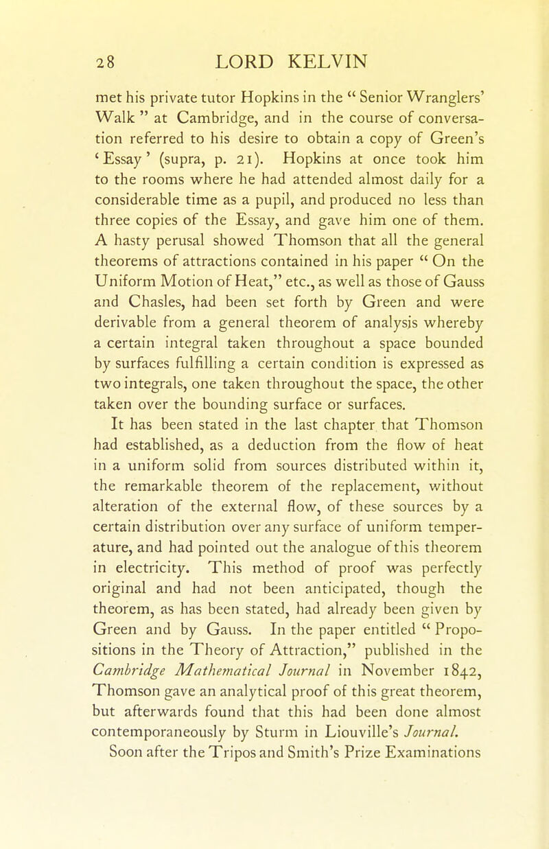 met his private tutor Hopkins in the  Senior Wranglers' Walk  at Cambridge, and in the course of conversa- tion referred to his desire to obtain a copy of Green's 'Essay' (supra, p. 21). Hopkins at once took him to the rooms where he had attended almost daily for a considerable time as a pupil, and produced no less than three copies of the Essay, and gave him one of them. A hasty perusal show^ed Thomson that all the general theorems of attractions contained in his paper  On the Uniform Motion of Heat, etc., as w^ell as those of Gauss and Chasles, had been set forth by Green and w^ere derivable from a general theorem of analysis whereby a certain integral taken throughout a space bounded by surfaces fulfilling a certain condition is expressed as two integrals, one taken throughout the space, the other taken over the bounding surface or surfaces. It has been stated in the last chapter that Thomson had established, as a deduction from the flow of heat in a uniform solid from sources distributed within it, the remarkable theorem of the replacement, without alteration of the external flow, of these sources by a certain distribution over any surface of uniform temper- ature, and had pointed out the analogue of this theorem in electricity. This method of proof was perfectly original and had not been anticipated, though the theorem, as has been stated, had already been given by Green and by Gauss. In the paper entitled  Propo- sitions in the Theory of Attraction, published in the Cambridge Mathematical Journal in November 1842, Thomson gave an analytical proof of this great theorem, but afterwards found that this had been done almost contemporaneously by Sturm in Liouville's Journal. Soon after the Tripos and Smith's Prize Examinations