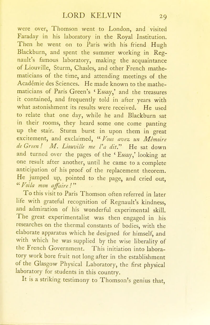 were over, Thomson went to London, and visited Faraday in his laboratory in the Royal Institution. Then he went on to Paris with his friend Hugh Blackburn, and spent the summer working in Reg- nault's famous laboratory, making the acquaintance of Liouville, Sturm, Chasles, and other French mathe- maticians of the time, and attending meetings of the Acad6mie des Sciences. He made known to the mathe- maticians of Paris Green's ' Essay,' and the treasures it contained, and frequently told in after years with what astonishment its results were received. He used to relate that one day, while he and Blackburn sat in their rooms, they heard some one come panting up the stair. Sturm burst in upon them in great excitement, and exclaimed,  Vous ave% un Mimolre de Green ! M. Liouville me Fa dit He sat down and turned over the pages of the ' Essay,' looking at one result after another, until he came to a complete anticipation of his proof of the replacement theorem. He jumped up, pointed to the page, and cried out,  Voila mon affaire I  To this visit to Paris Thomson often referred in later life with grateful recognition of Regnault's kindness, and admiration of his wonderful experimental skill. The great experimentalist was then engaged in his researches on the thermal constants of bodies, with the elaborate apparatus which he designed for himself, and with which he was supplied by the wise liberality of the French Government, This initiation into labora- tory work bore fruit not long after in the establishment of the Glasgow Physical Laboratory, the first physical laboratory for students in this country. It is a striking testimony to Thomson's genius that.