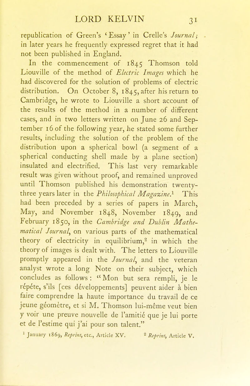 republication of Green's 'Essay' in Crellc's Journal; in later years he frequently expressed regret that it had not been published in England. In the commencement of 1845 Thomson told Liouville of the method of Electric Images which he had discovered for the solution of problems of electric distribution. On October 8, 1845, after his return to Cambridge, he wrote to Liouville a short account of the results of the method in a number of different cases, and in two letters written on June 26 and Sep- tember 16 of the following year, he stated some further residts, including the solution of the problem of the distribution upon a spherical bowl (a segment of a spherical conducting shell made by a plane section) insulated and electrified. This last very remarkable result was given without proof, and remained unproved until Thomson published his demonstration twenty- three years later in the Philosophical Magazine} This had been preceded by a series of papers in March, May, and November 1848, November 1849, February 1850, in the Cambridge and Dublin Mathe- matical Journal^ on various parts of the mathematical theory of electricity in equilibrium,^ in which the theory of images is dealt with. The letters to Liouville promptly appeared in the Journal^ and the veteran analyst wrote a long Note on their subject, which concludes as follows :  Mon but sera rempli, je le r^p^te, s'ils [ces ddveloppements] peuvent aider i bien faire comprendre la haute importance du travail de ce jeune geometre, et si M. Thomson lui-meme veut bien y voir une preuve nouvelle de ramiti(^ que je lui porte et de I'estime qui j'ai pour son talent. 1 January 1869, Reprint, etc., Article XV. 2 Reprint, Article V.