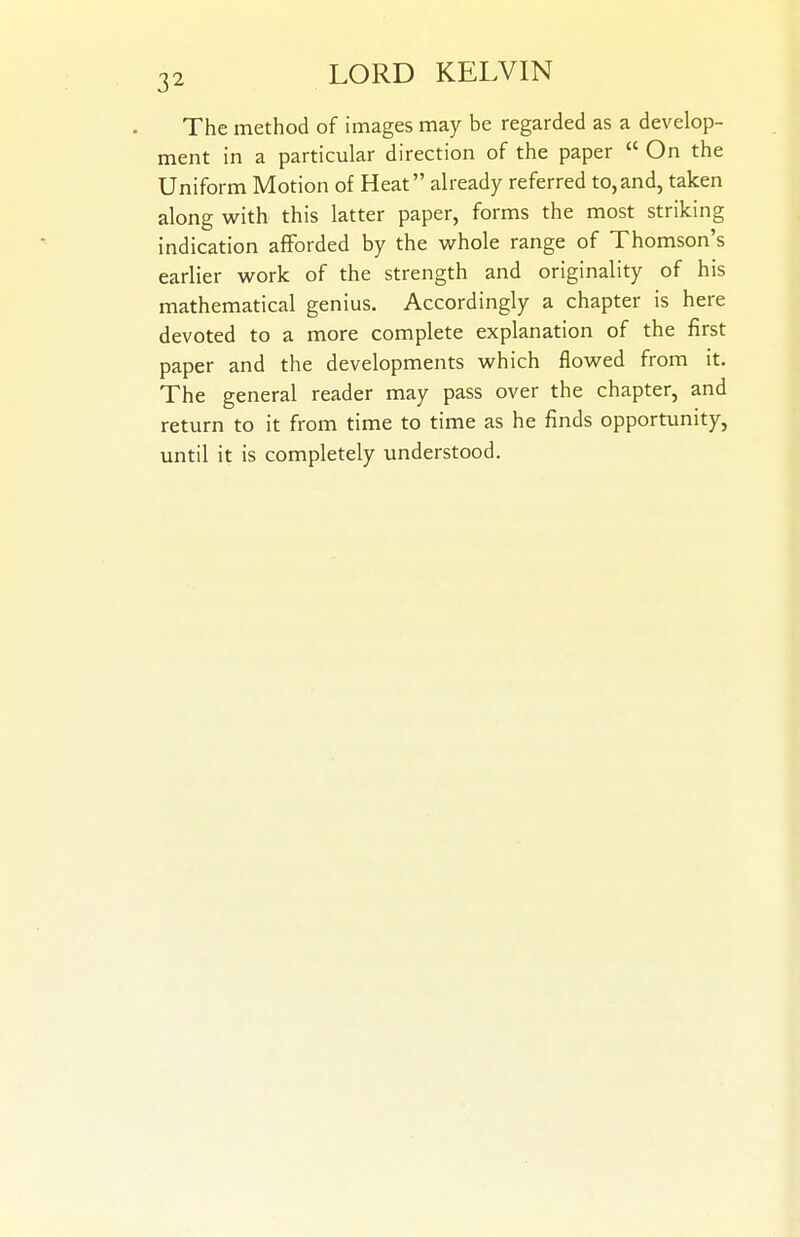 The method of images may be regarded as a develop- ment in a particular direction of the paper  On the Uniform Motion of Heat already referred to,and, taken along with this latter paper, forms the most striking indication afforded by the whole range of Thomson's earlier work of the strength and originality of his mathematical genius. Accordingly a chapter is here devoted to a more complete explanation of the first paper and the developments which flowed from it. The general reader may pass over the chapter, and return to it from time to time as he finds opportunity, until it is completely understood.