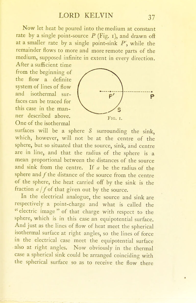 Now let heat be poured into the medium at constant rate by a single point-source P (Fig. i), and drawn off at a smaller rate by a single point-sink P', while the remainder flows to more and more remote parts of the medium, supposed infinite in extent in every direction. After a sufficient time from the beginning; of the flow a definite system of lines of flow and isothermal sur- faces can be traced for this case in the man- ner described above. One of the isothermal surfaces will be a sphere 5 surrounding the sink, which, however, will not be at the centre of the sphere, but so situated that the source, sink, and centre are in line, and that the radius of the sphere is a mean proportional between the distances of the source and sink from the centre. If a be the radius of the sphere and / the distance of the source from the centre of the sphere, the heat carried off by the sink is the fraction ^ //of that given out by the source. In the electrical analogue, the source and sink are respectively a point-charge and what is called the electric image  of that charge with respect to the sphere, which is in this case an equipotential surface. And just as the lines of flow of heat meet the spherical isothermal surface at right angles, so the lines of force in the electrical case meet the equipotential surface also at right angles. Now obviously in the thermal case a spherical sink could be arranged coinciding with the spherical surface so as to receive the flow there