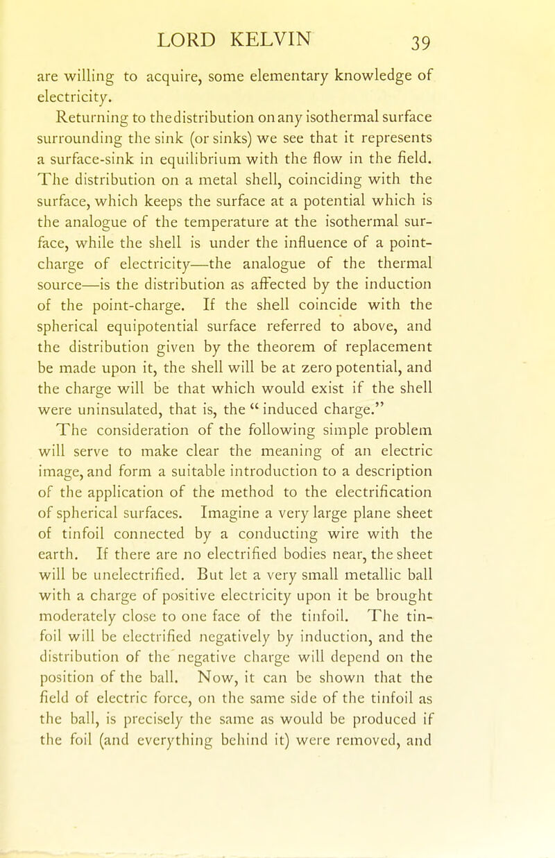 are willing to acquire, some elementary knowledge of electricity. Returning to the distribution on any isothermal surface surrounding the sink (or sinks) we see that it represents a surface-sink in equilibrium with the flow in the field. The distribution on a metal shell, coinciding with the surface, which keeps the surface at a potential which is the analogue of the temperature at the isothermal sur- face, while the shell is under the influence of a point- charge of electricity—the analogue of the thermal source—is the distribution as affected by the induction of the point-charge. If the shell coincide with the spherical equipotential surface referred to above, and the distribution given by the theorem of replacement be made upon it, the shell will be at zero potential, and the charge will be that which would exist if the shell were uninsulated, that is, the  induced charge. The consideration of the following simple problem will serve to make clear the meaning of an electric image, and form a suitable introduction to a description of the application of the method to the electrification of spherical surfaces. Imagine a very large plane sheet of tinfoil connected by a conducting wire with the earth. If there are no electrified bodies near, the sheet will be unelectrified. But let a very small metallic ball with a charge of positive electricity upon it be brought moderately close to one face of the tinfoil. The tin- foil will be electrified negatively by induction, and the distribution of the negative charge will depend on the position of the ball. Now, it can be shown that the field of electric force, on the same side of the tinfoil as the ball, is precisely the same as would be produced if the foil (and everything behind it) were removed, and