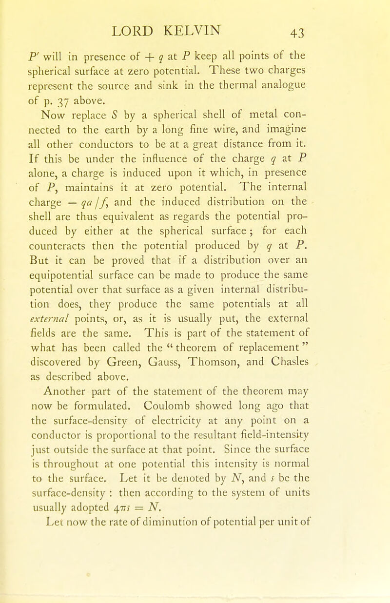 P' will in presence of + ^ at P keep all points of the spherical surface at zero potential. These two charges represent the source and sink in the thermal analogue of p. 37 above. Now replace 5 by a spherical shell of metal con- nected to the earth by a long fine wire, and imagine all other conductors to be at a great distance from it. If this be under the influence of the charge q at P alone, a charge is induced upon it which, in presence of P, maintains it at zero potential. The internal charge — qa //, and the induced distribution on the shell are thus equivalent as regards the potential pro- duced by either at the spherical siu-face ; for each counteracts then the potential produced by q at P. But it can be proved that if a distribution over an equipotential surface can be made to produce the same potential over that surface as a given internal distribu- tion does, they produce the same potentials at all external points, or, as it is usually put, the external fields are the same. This is part of the statement of what has been called the  theorem of replacement discovered by Green, Gauss, Thomson, and Chasles as described above. Another part of the statement of the theorem may now be formulated. Coulomb showed long ago that the surface-density of electricity at any point on a conductor is proportional to the resultant field-intensity just outside the surface at that point. Since the surface is throughout at one potential this intensity is normal to the surface. Let it be denoted by A^, and s be the surface-density : then according to the system of units usually adopted 4m = N. Let now the rate of diminution of potential per unit of