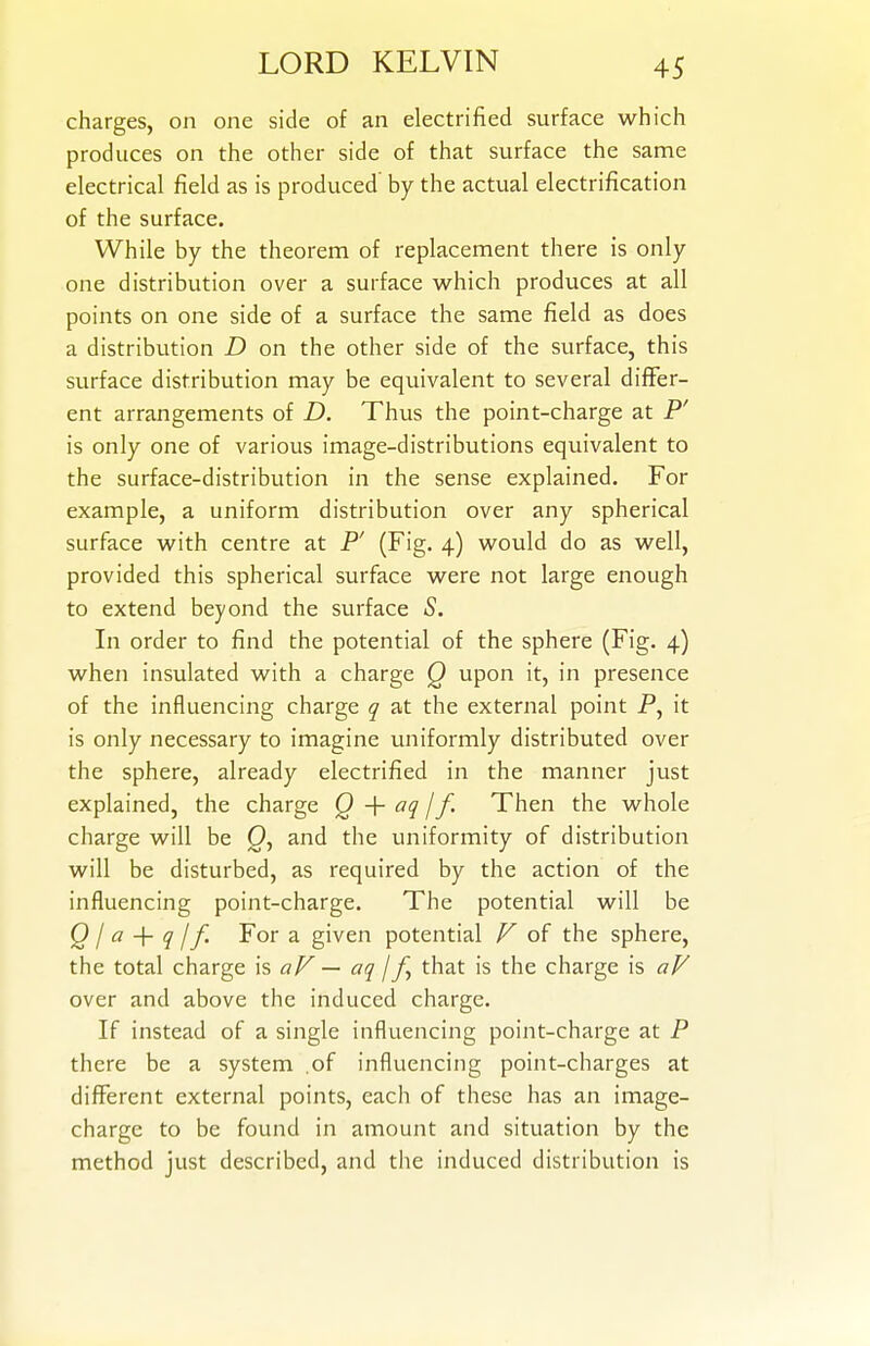 charges, on one side of an electrified surface which produces on the other side of that surface the same electrical field as is produced by the actual electrification of the surface. While by the theorem of replacement there is only one distribution over a surface which produces at all points on one side of a surface the same field as does a distribution D on the other side of the surface, this surface distribution may be equivalent to several differ- ent arrangements of D. Thus the point-charge at P' is only one of various image-distributions equivalent to the surface-distribution in the sense explained. For example, a uniform distribution over any spherical surface with centre at P' (Fig. 4) would do as well, provided this spherical surface were not large enough to extend beyond the surface S. In order to find the potential of the sphere (Fig. 4) when insulated with a charge Q upon it, in presence of the influencing charge q at the external point P, it is only necessary to imagine uniformly distributed over the sphere, already electrified in the manner just explained, the charge Q •]- aq j f. Then the whole charge will be and the uniformity of distribution will be disturbed, as required by the action of the influencing point-charge. The potential will be Q I a -\- q I f. For a given potential F of the sphere, the total charge is aF — aq \that is the charge is aF over and above the induced charge. If instead of a single influencing point-charge at P there be a system .of influencing point-charges at different external points, each of these has an image- charge to be found in amount and situation by the method just described, and the induced distribution is