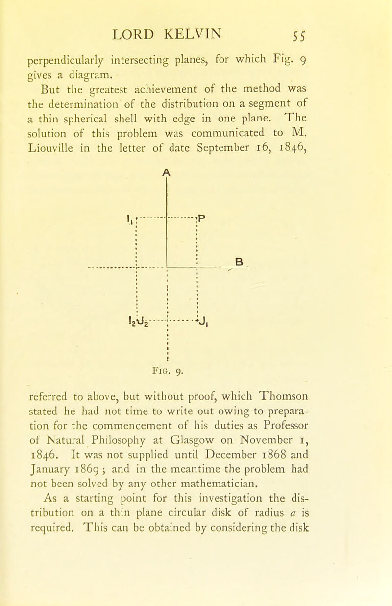 perpendicularly intersecting planes, for which Fig. 9 gives a diagram. But the greatest achievement of the method was the determination of the distribution on a segment of a thin spherical shell with edge in one plane. The solution of this problem was communicated to M. Liouville in the letter of date September 16, 1846, A 1. P B h ^2 I Fig. 9. referred to above, but without proof, which Thomson stated he had not time to write out owing to prepara- tion for the commencement of his duties as Professor of Natural Philosophy at Glasgow on November i, 1846. It was not supplied until December 1868 and January 1869 ; and in the meantime the problem had not been solved by any other mathematician. As a starting point for this investigation the dis- tribution on a thin plane circular disk of radius a is required. This can be obtained by considering the disk