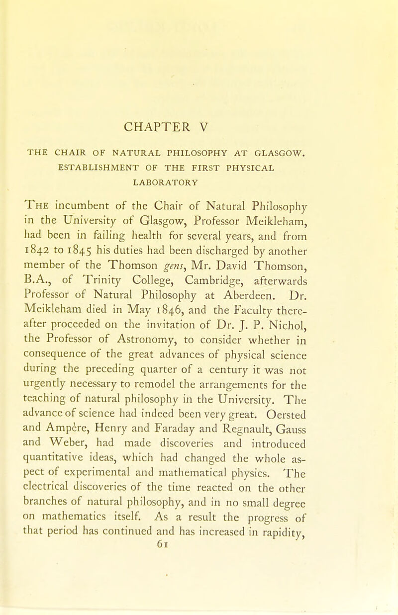 THE CHAIR OF NATURAL PHILOSOPHY AT GLASGOW. ESTABLISHMENT OF THE FIRST PHYSICAL LABORATORY The incumbent of the Chair of Natural Philosophy in the University of Glasgow, Professor Meikleham, had been in faih'ng health for several years, and from 1842 to 1845 his duties had been discharged by another member of the Thomson gens, Mr. David Thomson, B.A., of Trinity College, Cambridge, afterwards Professor of Natural Philosophy at Aberdeen. Dr. Meikleham died in May 1846, and the Faculty there- after proceeded on the invitation of Dr. J. P. Nichol, the Professor of Astronomy, to consider whether in consequence of the great advances of physical science during the preceding quarter of a century it was not urgently necessary to remodel the arrangements for the teaching of natural philosophy in the University. The advance of science had indeed been very great. Oersted and Ampdre, Henry and Faraday and Regnault, Gauss and Weber, had made discoveries and introduced quantitative ideas, which had changed the whole as- pect of experimental and mathematical physics. The electrical discoveries of the time reacted on the other branches of natural philosophy, and in no small degree on mathematics itself. As a result the progress of that period has continued and has increased in rapidity.