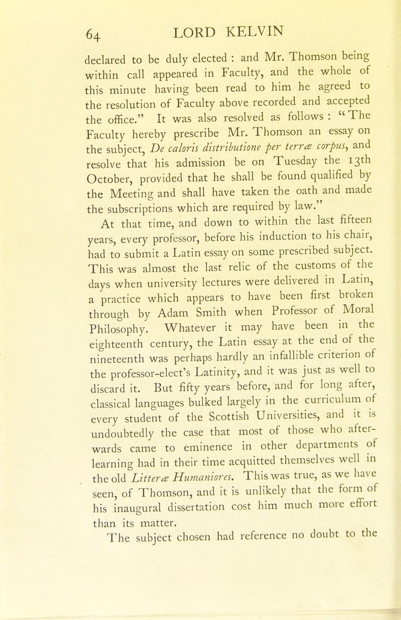 declared to be duly elected : and Mr. Thomson being within call appeared in Faculty, and the whole of this minute having been read to him he agreed to the resolution of Faculty above recorded and accepted the office. It was also resolved as follows :  The Faculty hereby prescribe Mr. Thomson an essay on the subject, De calorh distributione per terra corpus, and resolve that his admission be on Tuesday the 13th October, provided that he shall be found qualified by the Meeting and shall have taken the oath and made the subscriptions which are required by law. At that time, and down to within the last fifteen years, every professor, before his induction to his chair, had to submit a Latin essay on some prescribed subject. This was almost the last relic of the customs of the days when university lectures were delivered in Latin, a practice which appears to have been first broken through by Adam Smith when Professor of Moral Philosophy. Whatever it may have been in the eighteenth century, the Latin essay at the end of the nineteenth was perhaps hardly an infallible criterion of the professor-elect's Latinity, and it was just as well to discard it. But fifty years before, and for long after, classical languages bulked largely in the curriculum of every student of the Scottish Universities, and it is undoubtedly the case that most of those who after- wards came to eminence in other departments of learning had in their time acquitted themselves well in thtoXiii Litters Humaniores. This was true, as we have seen, of Thomson, and it is unlikely that the form of his inaugural dissertation cost him much more effort than its matter. The subject chosen had reference no doubt to the