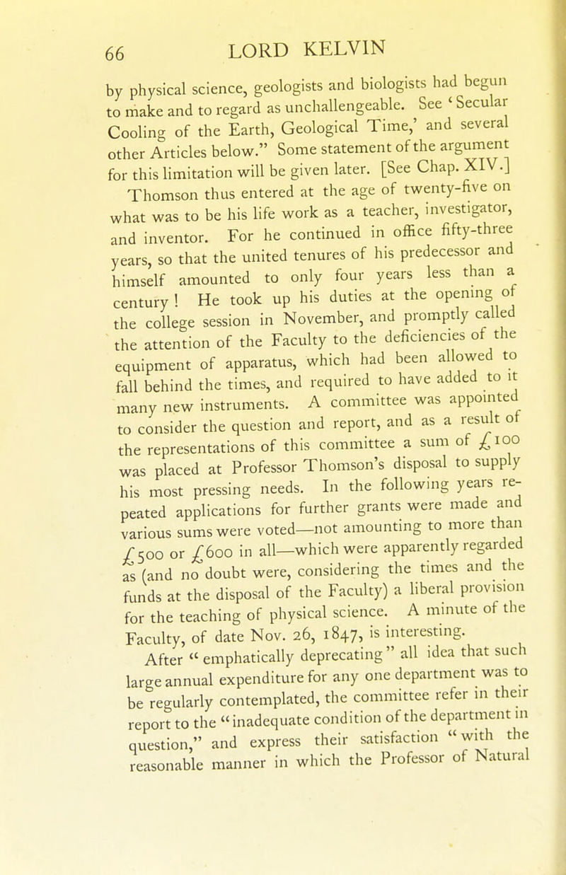 by physical science, geologists and biologists had begu.i to make and to regard as unchallengeable. See ' Secular Cooling of the Earth, Geological Time,' and several other Articles below. Some statement of the argument for this limitation will be given later. [See Chap. XIV.] Thomson thus entered at the age of twenty-five on what was to be his life work as a teacher, investigator, and inventor. For he continued in office fifty-three years, so that the united tenures of his predecessor and himself amounted to only four years less than a century ! He took up his duties at the openmg ot the college session in November, and promptly called ~ the attention of the Faculty to the deficiencies of the equipment of apparatus, which had been allowed to fall behind the times, and required to have added to it many new instruments. A committee was appointed to consider the question and report, and as a result ot the representations of this committee a sum of ^Tioo was placed at Professor Thomson's disposal to supply his most pressing needs. In the following years re- peated applications for further grants were made and various sums were voted—not amounting to more than /500 or ^600 in all—which were apparently regarded as (and no doubt were, considering the times and the funds at the disposal of the Faculty) a liberal provision for the teaching of physical science. A minute of the Faculty, of date Nov. 26, 1847, is interesting. After emphatically deprecating all idea that such large annual expenditure for any one department was to be regularly contemplated, the committee refer in their report to the «inadequate condition of the department in question, and express their satisfaction with the reasonable manner in which the Professor of Natural