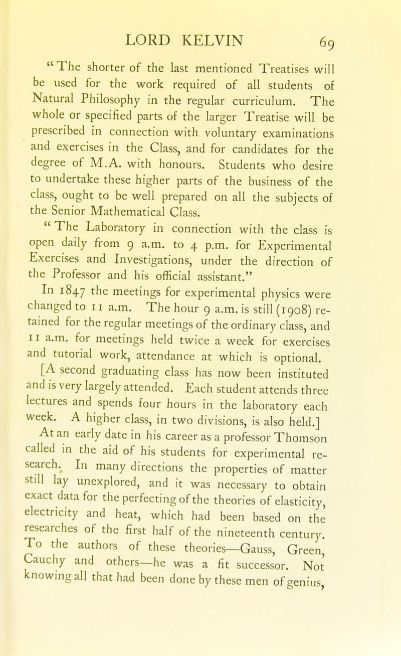 The shorter of the last mentioned Treatises will be used for the work required of all students of Natural Philosophy in the regular curriculum. The whole or specified parts of the larger Treatise will be prescribed in connection with voluntary examinations and exercises in the Class, and for candidates for the degree of M.A. with honours. Students who desire to undertake these higher parts of the business of the class, ought to be well prepared on all the subjects of the Senior Mathematical Class.  The Laboratory in connection with the class is open daily from 9 a.m. to 4 p.m. for Experimental Exercises and Investigations, under the direction of the Professor and his official assistant. In 1847 *^he meetings for experimental physics were changed to 11 a.m. The hour 9 a.m. is still (1908) re- tamed for the regular meetings of the ordinary class, and 11 a.m. for meetings held twice a week for exercises and tutorial work, attendance at which is optional. [A second graduating class has now been instituted and is very largely attended. Each student attends three lectures and spends four hours in the laboratory each week. A higher class, in two divisions, is also held.] At an early date in his career as a professor Thomson called in the aid of his students for experimental re- search. In many directions the properties of matter still lay unexplored, and it was necessary to obtain exact data for the perfecting of the theories of elasticity, electricity and heat, which had been based on the researches of the first half of the nineteenth century. To the authors of these theories—Gauss, Green, Cauchy and others—he was a fit successor. Not knowmgall that had been done by these men of genius