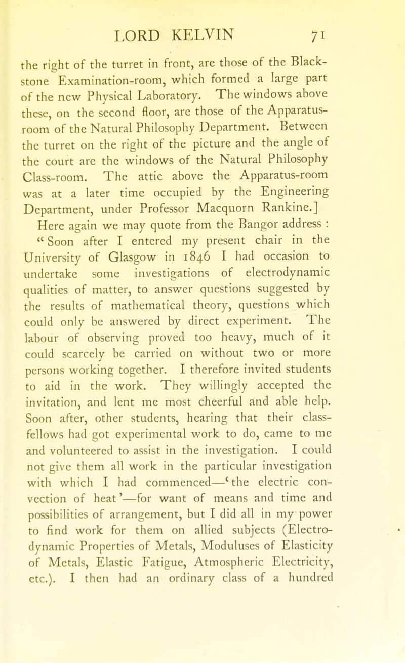 the right of the turret in front, are those of the Black- stone Examination-room, which formed a large part of the new Physical Laboratory. The windows above these, on the second floor, are those of the Apparatus- room of the Natural Philosophy Department. Between the turret on the right of the picture and the angle of the court are the windows of the Natural Philosophy Class-room. The attic above the Apparatus-room was at a later time occupied by the Engineering Department, under Professor Macquorn Rankine.] Here again we may quote from the Bangor address :  Soon after I entered my present chair in the University of Glasgow in 1846 I had occasion to undertake some investigations of electrodynamic qualities of matter, to answer questions suggested by the results of mathematical theory, questions which could only be answered by direct experiment. The labour of observing proved too heavy, much of it could scarcely be carried on without two or more persons working together. I therefore invited students to aid in the work. They willingly accepted the invitation, and lent me most cheerful and able help. Soon after, other students, hearing that their class- fellows had got experimental work to do, came to me and volunteered to assist in the investigation. I could not give them all work in the particular investigation with which I had commenced—'the electric con- vection of heat'—for want of means and time and possibilities of arrangement, but I did all in my power to find work for them on allied subjects (Electro- dynamic Properties of Metals, Moduluses of Elasticity of Metals, Elastic Fatigue, Atmospheric Electricity, etc.). I then had an ordinary class of a hundred