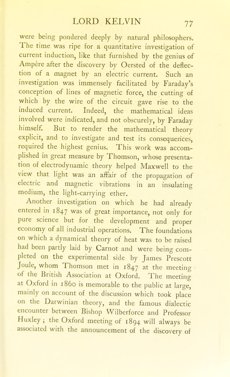 were being pondered deeply by natural philosophers. The time was ripe for a quantitative investigation of current induction, like that furnished by the genius of Ampere after the discovery by Oersted of the deflec- tion of a magnet by an electric current. Such an investigation was immensely facilitated by Faraday's conception of lines of magnetic force, the cutting of which by the wire of the circuit gave rise to the induced current. Indeed, the mathematical ideas involved were indicated, and not obscurely, by Faraday himself. But to render the mathematical theory explicit, and to investigate and test its consequences, required the highest genius. This work was accom- plished in great measure by Thomson, whose presenta- tion of electrodynamic theory helped Maxwell to the view that light was an affair of the propagation of electric and magnetic vibrations in an insulating medium, the light-carrying ether. Another investigation on which he had already entered in 1847 was of great importance, not only for pure science but for the development and proper economy of all industrial operations. The foundations on which a dynamical theory of heat was to be raised had been partly laid by Carnot and were being com- pleted on the experimental side by James Prescott Joule, whom Thomson met in 1847 the meeting of the British Association at Oxford. The meeting at Oxford in i860 is memorable to the public at large, mainly on account of the discussion which took place on the Darwinian theory, and the famous dialectic encounter between Bishop Wilberforce and Professor Huxley; the Oxford meeting of 1894 will always be associated with the announcement of the discovery of