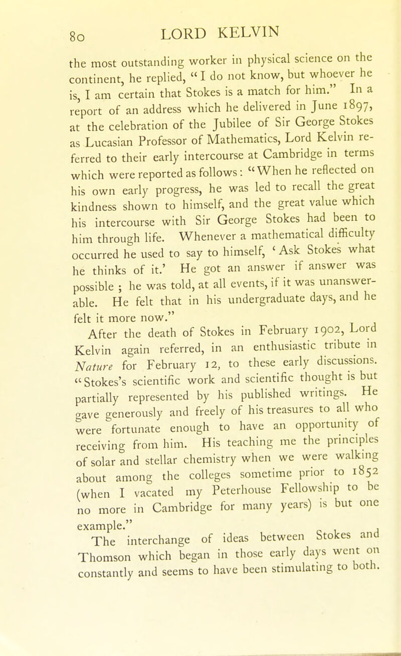 the most outstanding worker in physical science on the continent, he replied,  I do not know, but whoever he is, I am certain that Stokes is a match for him. In a report of an address which he delivered in June 1897, at the celebration of the Jubilee of Sir George Stokes as Lucasian Professor of Mathematics, Lord Kelvin re- ferred to their early intercourse at Cambridge in terms which were reported as follows: When he reflected on his own early progress, he was led to recall the great kindness shown to himself, and the great value which his intercourse with Sir George Stokes had been to him through life. Whenever a mathematical difficulty occurred he used to say to himself, ' Ask Stokes what he thinks of it.' He got an answer if answer was possible ; he was told, at all events, if it was unanswer- able. He felt that in his undergraduate days, and he felt it more now. After the death of Stokes in February 1902, Lord Kelvin again referred, in an enthusiastic tribute in Nature for February I2, to these early discussions. Stokes's scientific work and scientific thought is but partially represented by his published writings. He gave generously and freely of his treasures to all who were fortunate enough to have an opportunity of receiving from him. His teaching me the principles of solar and stellar chemistry when we were walkmg about among the colleges sometime prior to 1852 (when I vacated my Peterhouse Fellowship to be no more in Cambridge for many years) is but one example. , The interchange of ideas between Stokes and Thomson which began in those early days went on constantly and seems to have been stimulating to both.