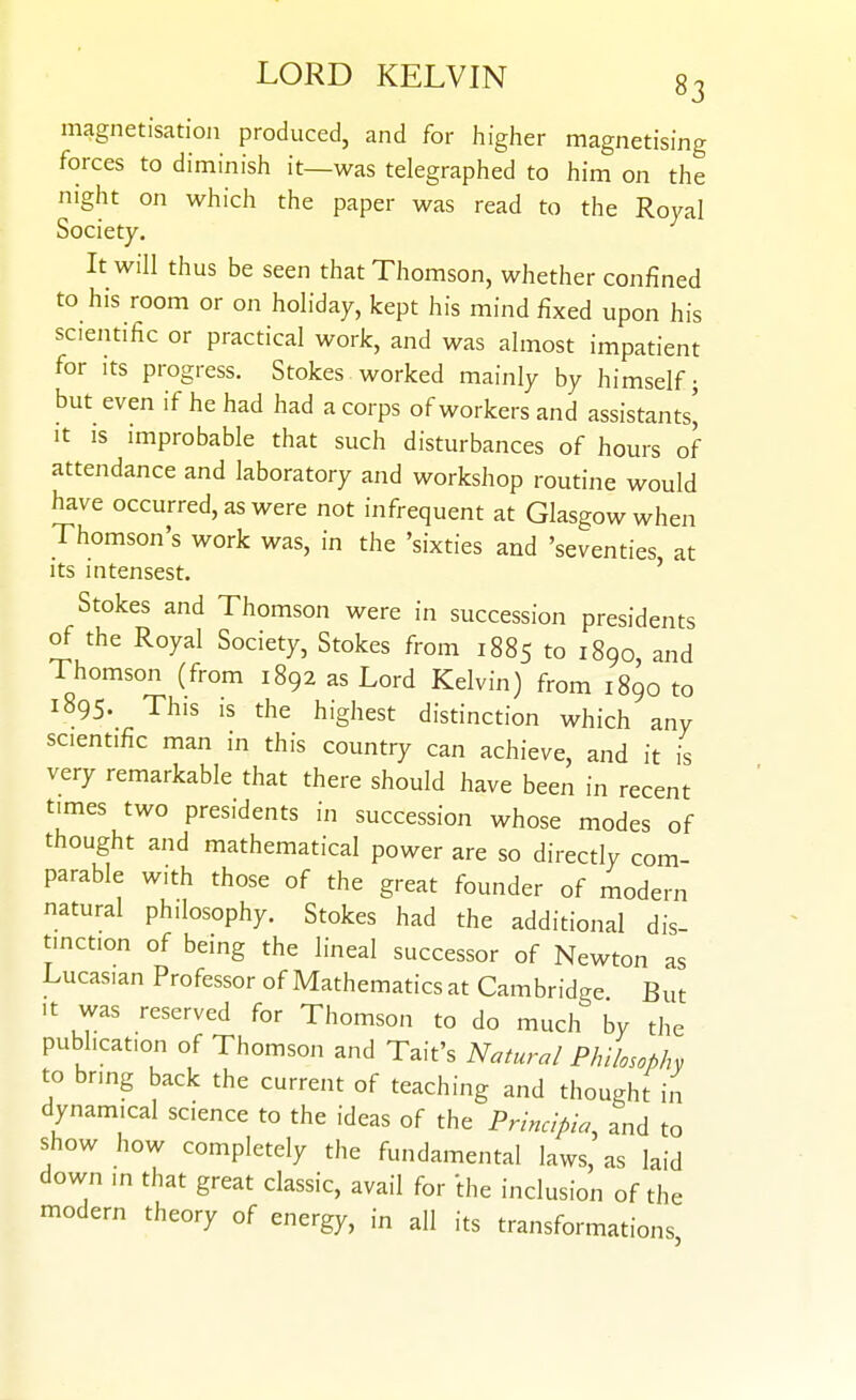 magnetisation produced, and for higher magnetising forces to diminish it—was telegraphed to him on the night on which the paper was read to the Royal Society. It will thus be seen that Thomson, whether confined to his room or on holiday, kept his mind fixed upon his scientific or practical work, and was almost impatient for Its progress. Stokes worked mainly by himself; but even if he had had a corps of workers and assistants' It IS improbable that such disturbances of hours of attendance and laboratory and workshop routine would have occurred, as were not infrequent at Glasgow when Thomson's work was, in the 'sixties and 'seventies at its in tensest. ' Stokes and Thomson were in succession presidents of the Royal Society, Stokes from 1885 to 1890, and Thomson (from 1892 as Lord Kelvin) from 1890 to 1895. This is the highest distinction which any scientific man in this country can achieve, and it is very remarkable that there should have been in recent times two presidents in succession whose modes of thought and mathematical power are so directly com- parable with those of the great founder of modem natural philosophy. Stokes had the additional dis- tinction of being the lineal successor of Newton as Lucasian Professor of Mathematics at Cambridge But It was reserved for Thomson to do much by the publication of Thomson and Tait's Natural Philosophy to bnng back the current of teaching and thought in dynamical science to the ideas of the Princlpia, and to show how completely the fundamental laws, as laid down m that great classic, avail for the inclusion of the modern theory of energy, in all its transformations