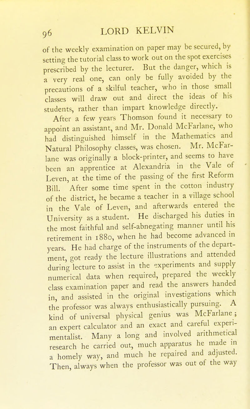 of the weekly examination on paper may be secured, by setting the tutorial class to work out on the spot exercises prescribed by the lecturer. But the danger, which is a very real one, can only be fully avoided by the precautions of a skilful teacher, who in those small classes will draw out and direct the ideas of his students, rather than impart knowledge directly. After a few years Thomson found it necessary to appoint an assistant, and Mr. Donald McFarlane, who had distinguished himself in the Mathematics and Natural Philosophy classes, was chosen. Mr. McFar- lane was originally a block-printer, and seems to have been an apprentice at Alexandria in the Vale of Leven, at the time of the passing of the first Reform Bill. After some time spent in the cotton industry of the district, he became a teacher in a village school in the Vale of Leven, and afterwards entered the University as a student. He discharged his duties in the most faithful and self-abnegating manner until his retirement in 1880, when he had become advanced m years. He had charge of the instruments of the depart- ment, got ready the lecture illustrations and attended during lecture to assist in the experiments and supply numerical data when required, prepared the weekly class examination paper and read the answers handed in, and assisted in the original investigations which the professor was always enthusiastically pursuing. A kind of universal physical genius was McFarlane; an expert calculator and an exact and careful experi- mentalist. Many a long and involved arithmetical research he carried out, much apparatus he made in a homely way, and much he repaired and adjusted. Then, always when the professor was out of the way