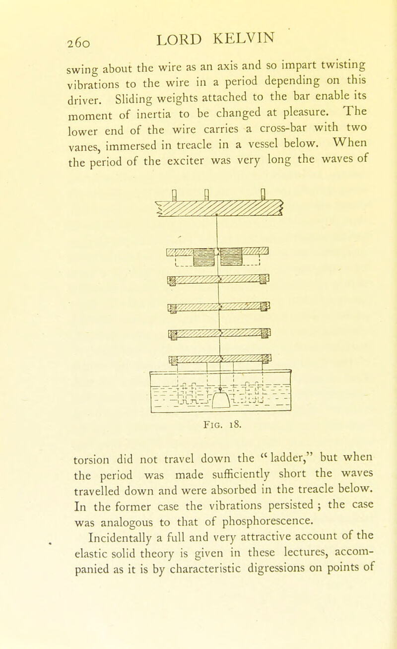 swing about the wire as an axis and so impart twisting vibrations to the wire in a period depending on this driver. Sliding weights attached to the bar enable its moment of inertia to be changed at pleasure. The lower end of the wire carries a cross-bar with two vanes, immersed in treacle in a vessel below. When the period of the exciter was very long the waves of I E I _r) _n 1 Fig. i{ torsion did not travel down the  ladder, but when the period was made sufficiently short the waves travelled down and were absorbed in the treacle below. In the former case the vibrations persisted ; the case was analogous to that of phosphorescence. Incidentally a full and very attractive account of the elastic solid theory is given in these lectures, accom- panied as it is by characteristic digressions on points of