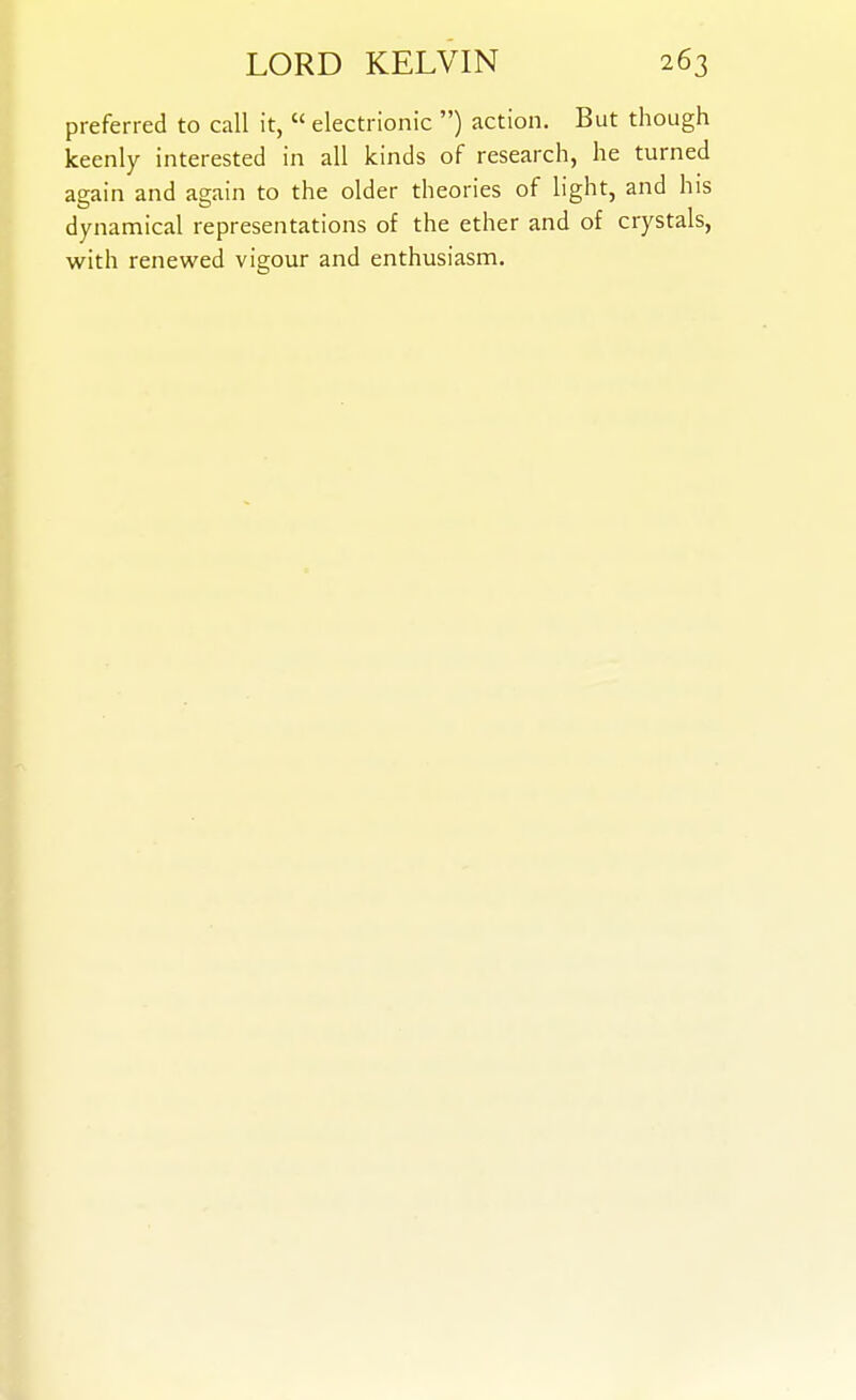 preferred to call it,  electrionic ) action. But though keenly interested in all kinds of research, he turned again and again to the older theories of light, and his dynamical representations of the ether and of crystals, with renewed vigour and enthusiasm.