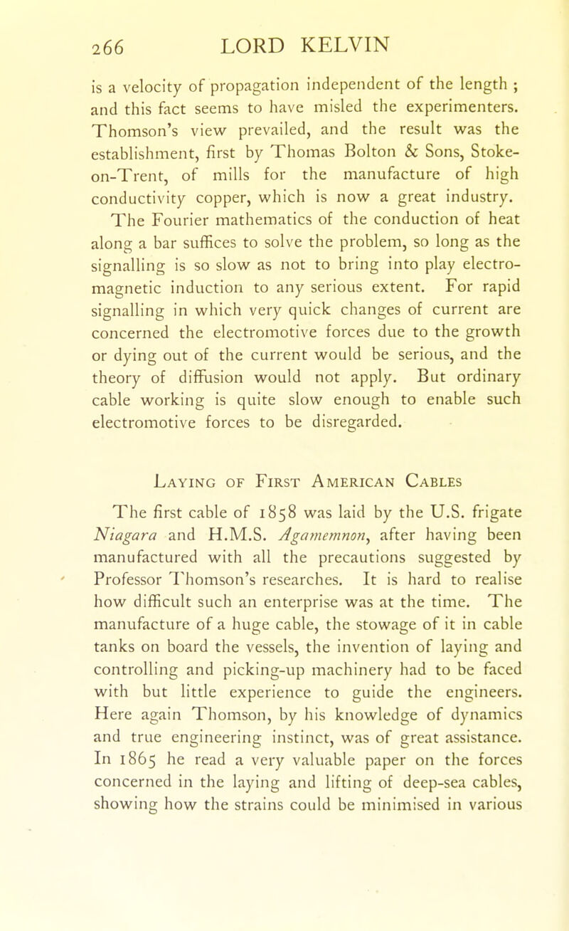 is a velocity of propagation independent of the length ; and this fact seems to have misled the experimenters. Thomson's view prevailed, and the result wsls the establishment, first by Thomas Bolton & Sons, Stoke- on-Trent, of mills for the manufacture of high conductivity copper, which is now a great industry. The Fourier mathematics of the conduction of heat along a bar suffices to solve the problem, so long as the signalling is so slow as not to bring into play electro- magnetic induction to any serious extent. For rapid signalling in which very quick changes of current are concerned the electromotive forces due to the growth or dying out of the current would be serious, and the theory of diffiision would not apply. But ordinary cable working is quite slow enough to enable such electromotive forces to be disregarded. Laying of First American Cables The first cable of 1858 was laid by the U.S. frigate Niagara and H.M.S. Jgamemnon, after having been manufactured with all the precautions suggested by Professor Thomson's researches. It is hard to realise how difficult such an enterprise was at the time. The manufacture of a huge cable, the stowage of it in cable tanks on board the vessels, the invention of laying and controlling and picking-up machinery had to be faced with but little experience to guide the engineers. Here again Thomson, by his knowledge of dynamics and true engineering instinct, was of great assistance. In 1865 he read a very valuable paper on the forces concerned in the laying and lifting of deep-sea cables, showing how the strains could be minimised in various