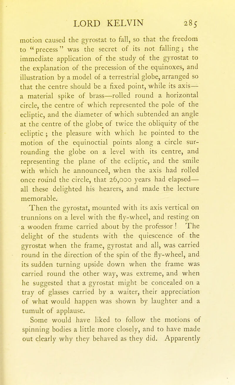 motion caused the gyrostat to fall, so that the freedom to  precess was the secret of its not falling; the immediate application of the study of the gyrostat to the explanation of the precession of the equinoxes, and illustration by a model of a terrestrial globe, arranged so that the centre should be a fixed point, while its axis— a material spike of brass—rolled round a horizontal circle, the centre of which represented the pole of the ecliptic, and the diameter of which subtended an angle at the centre of the globe^ of twice the obliquity of the ecliptic ; the pleasure with which he pointed to the motion of the equinoctial points along a circle sur- rounding the globe on a level with its centre, and representing the plane of the ecliptic, and the smile with which he announced, when the axis had rolled once round the circle, that 26,000 years had elapsed— all these delighted his hearers, and made the lecture memorable. Then the gyrostat, mounted with its axis vertical on trunnions on a level with the fly-wheel, and resting on a wooden frame carried about by the professor ! The delight of the students with the quiescence of the gyrostat when the frame, gyrostat and all, was carried round in the direction of the spin of the fly-wheel, and its sudden turning upside down when the frame was carried round the other way, was extreme, and when he suggested that a gyrostat might be concealed on a tray of glasses carried by a waiter, their appreciation of what would happen was shown by laughter and a tumult of applause. Some would have liked to follow the motions of spinning bodies a little more closely, and to have made out clearly why they behaved as they did. Apparently