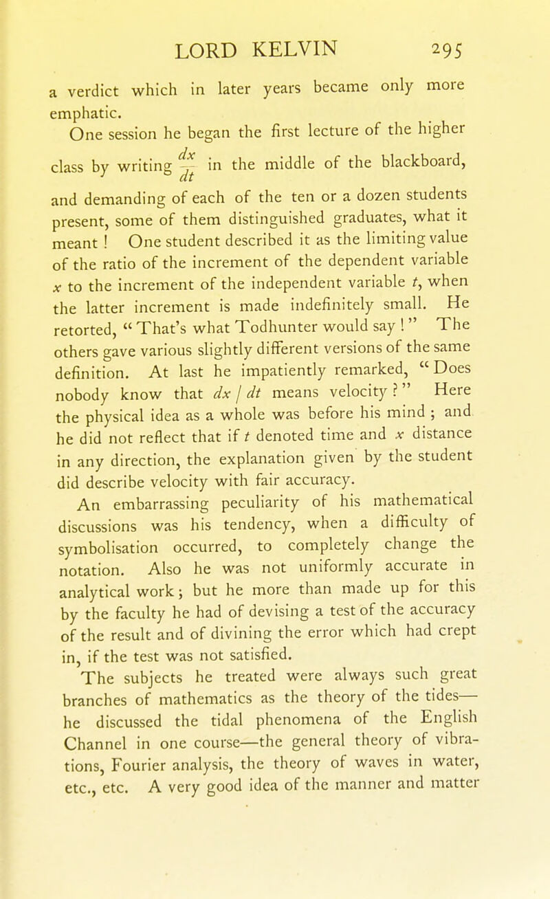 a verdict which in later years became only more emphatic. One session he began the first lecture of the higher class by writing in the middle of the blackboard, •' at and demanding of each of the ten or a dozen students present, some of them distinguished graduates, what it meant ! One student described it as the limiting value of the ratio of the increment of the dependent variable X to the increment of the independent variable ^, when the latter increment is made indefinitely small. He retorted,  That's what Todhunter would say !  The others gave various slightly different versions of the same definition. At last he impatiently remarked, Does nobody know that dx / dt means velocity ?  Here the physical idea as a whole was before his mind ; and he did not reflect that if t denoted time and .v distance in any direction, the explanation given by the student did describe velocity with fair accuracy. An embarrassing peculiarity of his mathematical discussions was his tendency, when a difficulty of symbolisation occurred, to completely change the notation. Also he was not uniformly accurate in analytical work; but he more than made up for this by the faculty he had of devising a test of the accuracy of the result and of divining the error which had crept in, if the test was not satisfied. The subjects he treated were always such great branches of mathematics as the theory of the tides— he discussed the tidal phenomena of the English Channel in one course—the general theory of vibra- tions, Fourier analysis, the theory of waves in water, etc., etc. A very good idea of the manner and matter