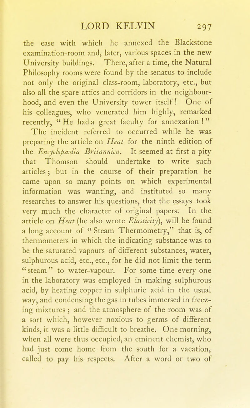 the ease with which he annexed the Blackstone examination-room and, later, various spaces in the new University buildings. There, after a time, the Natural Philosophy rooms were found by the senatus to include not only the original class-room, laboratory, etc., but also all the spare attics and corridors in the neighbour- hood, and even the University tower itself! One of his colleagues, who venerated him highly, remarked recently,  He had a great faculty for annexation ! The incident referred to occurred while he was preparing the article on Heat for the ninth edition of the Encyclopcedia Britannica. It seemed at first a pity that Thomson should undertake to write such articles; but in the course of their preparation he came upon so many points on which experimental information was wanting, and instituted so many researches to answer his questions, that the essays took very much the character of original papers. In the article on Heat (he also wrote Elasticity)^ will be found a long account of  Steam Thermometry, that is, of thermometers in which the indicating substance was to be the saturated vapours of different substances, water, sulphurous acid, etc., etc., for he did not limit the term  steam  to water-vapour. For some time every one in the laboratory was employed in making sulphurous acid, by heating copper in sulphuric acid in the usual way, and condensing the gas in tubes immersed in freez- ing mixtures; and the atmosphere of the room was of a sort which, however noxious to germs of different kinds, it was a little difficult to breathe. One morning, when all were thus occupied, an eminent chemist, who had just come home from the south for a vacation, called to pay his respects. After a word or two of