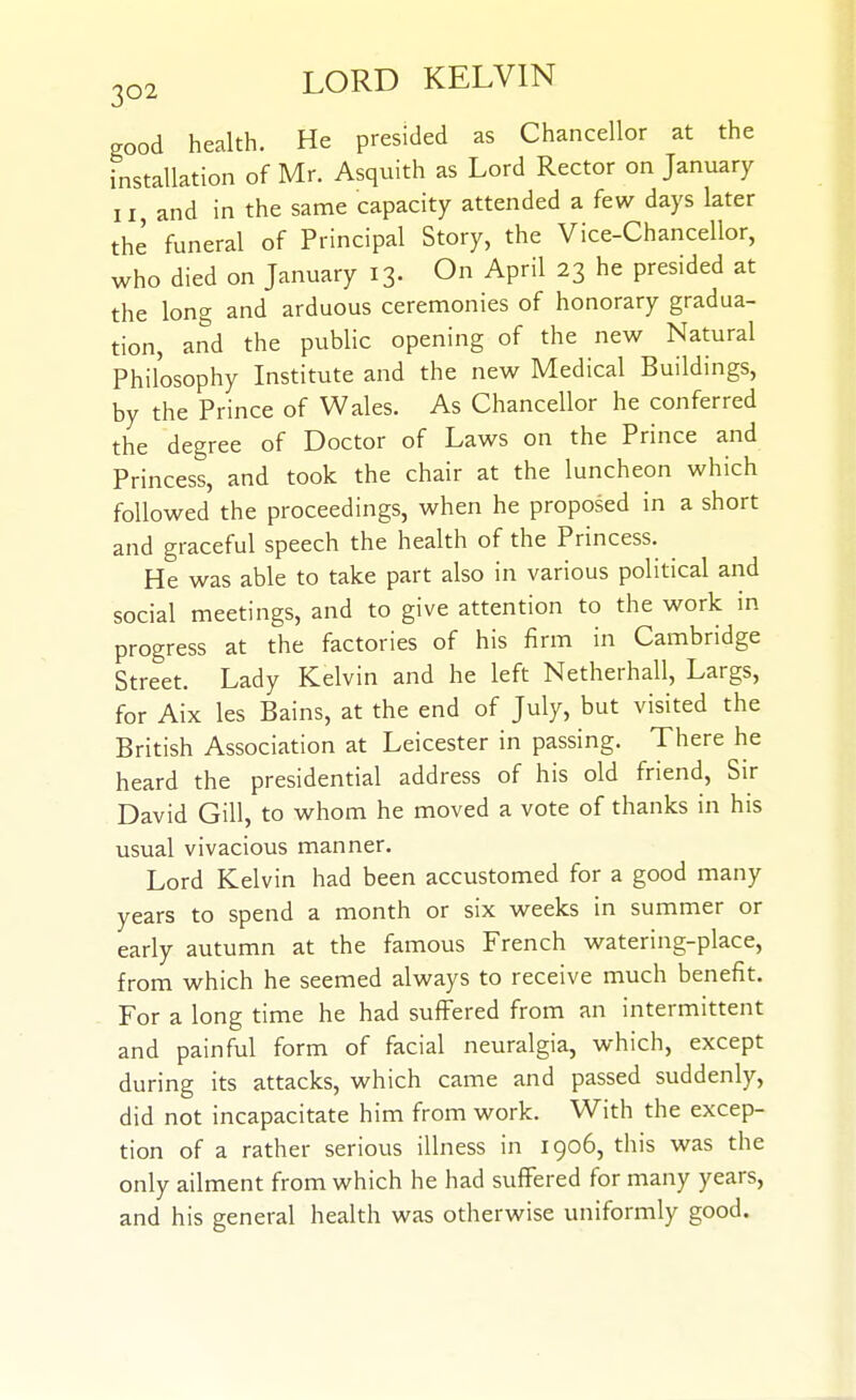 good health. He presided as Chancellor at the installation of Mr. Asquith as Lord Rector on January 11 and in the same capacity attended a few days later the funeral of Principal Story, the Vice-Chancellor, who died on January 13. On April 23 he presided at the long and arduous ceremonies of honorary gradua- tion, and the public opening of the new Natural Philosophy Institute and the new Medical Buildings, by the Prince of Wales. As Chancellor he conferred the degree of Doctor of Laws on the Prince and Princess, and took the chair at the luncheon which followed the proceedings, when he proposed in a short and graceful speech the health of the Princess. He was able to take part also in various political and social meetings, and to give attention to the work in progress at the factories of his firm in Cambridge Street. Lady Kelvin and he left Netherhall, Largs, for Aix les Bains, at the end of July, but visited the British Association at Leicester in passing. There he heard the presidential address of his old friend, Sir David Gill, to w^hom he moved a vote of thanks in his usual vivacious manner. Lord Kelvin had been accustomed for a good many years to spend a month or six weeks in summer or early autumn at the famous French watering-place, from which he seemed always to receive much benefit. For a long time he had suffered from an intermittent and painful form of facial neuralgia, which, except during its attacks, which came and passed suddenly, did not incapacitate him from work. With the excep- tion of a rather serious illness in 1906, this was the only ailment from which he had suffered for many years, and his general health was otherwise uniformly good.