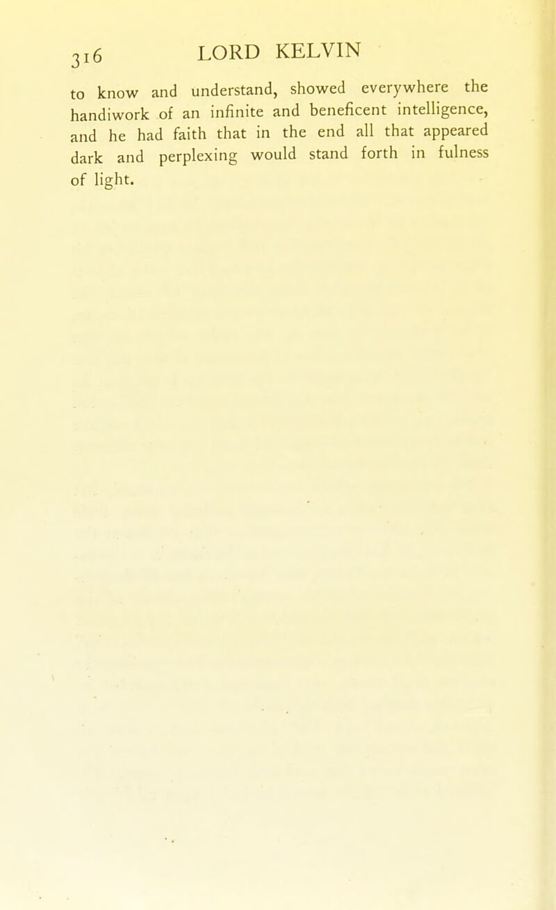 to know and understand, showed everywhere the handiwork of an infinite and beneficent inteUigence, and he had faith that in the end all that appeared dark and perplexing would stand forth in fulness of light.