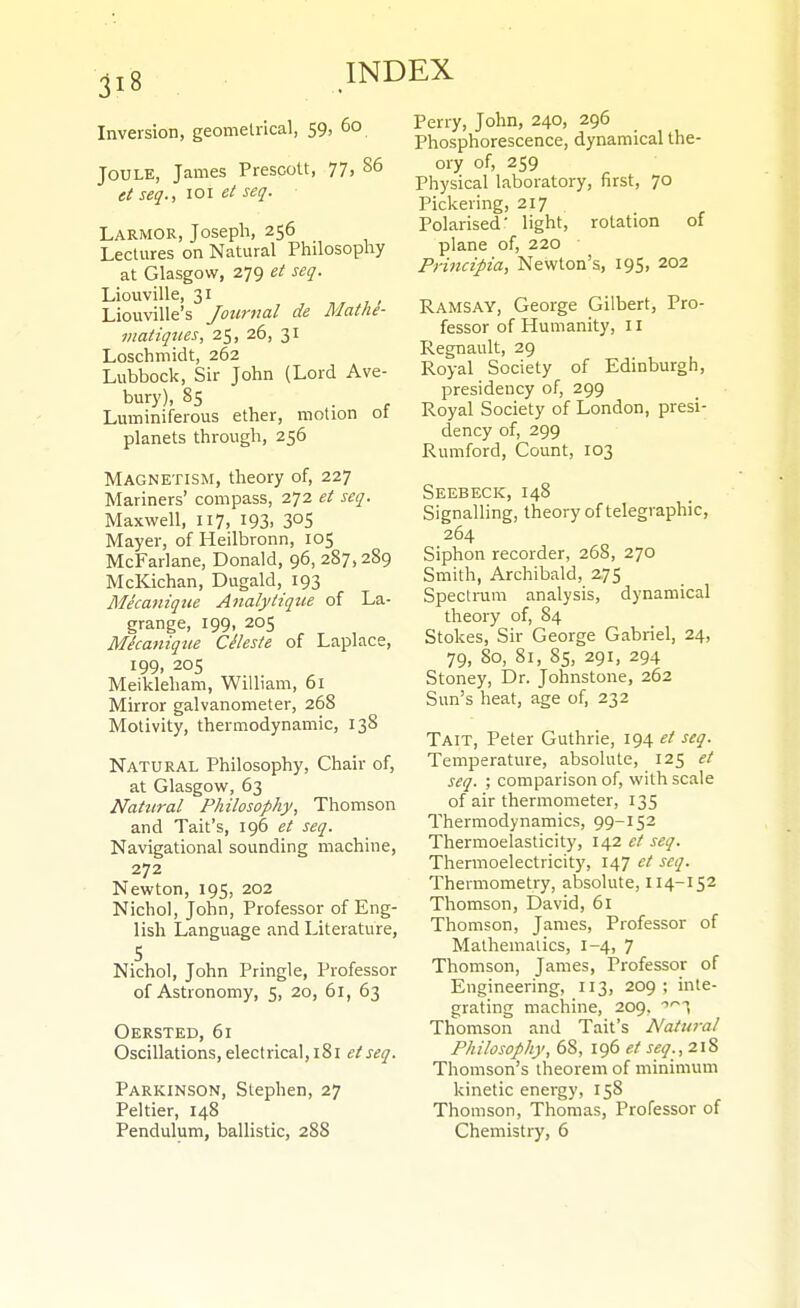 Inversion, geomelrical, 59, 60 Joule, James Prescott, 77, 86 et seq., 101 ei seq. Larmor, Joseph, 256 Lectures on Natural Philosophy at Glasgow, 279 et seq. Liouville, 31 Liouville's Journal de Mathe- viatiques, 25, 26, 31 Loschmidt, 262 Lubbock, Sir John (Lord Ave- bury), 85 . Luminiferous ether, motion ot planets through, 256 Magnetism, theory of, 227 Mariners' compass, 272 et seq. Maxwell, 117, I93. 305 Mayer, of Heilbronn, 105 McFarlane, Donald, 96, 287,289 McKichan, Dugald, 193 Mecafiique Analytiqtie of La- grange, 199, 205 Micaniqtie Cileste of Laplace, 199, 205 Meikleliam, William, 61 Mirror galvanometer, 268 Motivity, thermodynamic, 138 Natural Philosophy, Chair of, at Glasgow, 63 Natural Philosophy, Thomson and Tail's, 196 et seq. Navigational sounding machine, 272 Newton, 195, 202 Nichol, John, Professor of Eng- lish Language and Literature, S Nichol, John Pringle, Professor of Astronomy, 5, 20, 61, 63 Oersted, 61 Oscillations, electrical, 181 etseq. Parkinson, Stephen, 27 Peltier, 148 Pendulum, ballistic, 288 Perry, John, 240, 296 Phosphorescence, dynamical the- ory of, 259 Physical laboratory, first, 70 Pickering, 217 Polarised' light, rotation of plane of, 220 Principia, Newton's, 195, 202 Ramsay, George Gilbert, Pro- fessor of Humanity, 11 Regnault, 29 Royal Society of Edinburgh, presidency of, 299 Royal Society of London, presi- dency of, 299 Rumford, Count, 103 Seebeck, 148 Signalling, theory of telegraphic, 264 Siphon recorder, 268, 270 Smith, Archibald, 275 Spectrum analysis, dynamical theory of, 84 Stokes, Sir George Gabriel, 24, 79, 80, 81, 85, 291, 294 Stoney, Dr. Johnstone, 262 Sun's heat, age of, 232 Tait, Peter Guthrie, 194 et seq. Temperature, absolute, 125 et seq. ; comparison of, with scale of air thermometer, 135 Thermodynamics, 99-152 Thermoelasticity, 142 et seq. Thermoelectricity, 147 ct seq. Thermometry, absolute, II4-152 Thomson, David, 61 Thomson, James, Professor of Mathematics, 1-4, 7 Thomson, James, Professor of Engineering, 113, 209; inte- grating machine, 209, 'T Thomson and Tait's Natural Philosophy, 68, 196 et seq., 218 Thomson's theorem of minimum kinetic energy, 158 Thomson, Thomas, Professor of Chemistry, 6