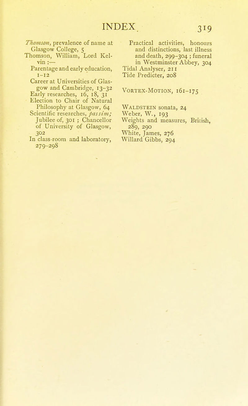 Thomson, prevalence of name at Glasgow College, 5 Thomson, William, Lord Kel- vin :— Parentage and early education, 1-12 Career at Universities of Glas- gow and Cambridge, 13-32 Early researches, 16, 18, 31 Election to Chair of Natural Philosophy at Glasgow, 64 Scientific researches, passim; Jubilee of, 301 ; Chancellor of University of Glasgow, 302 In class-room and laboratory, 279-29S Practical activities, honours and distinctions, last illness and death, 299-304 ; funeral in Westminster Abbey, 304 Tidal Analyser, 211 Tide Predicter, 208 Vortex-Motion, 161-175 Waldstein sonata, 24 Weber, W., 193 Weights and measures, British, 289, 290 White, James, 276 Willard Gibbs, 294