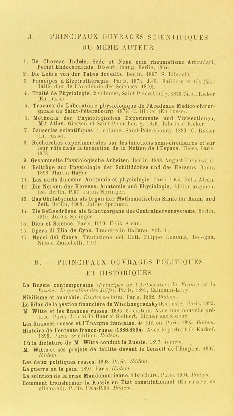 /I. — PRINCIPAUX OUVRAGES SCIENTIFIQUES UU MEME AUTEUR 1. De Choreae Indoie. Sede et Nexu cum rheumatismo Articulari, Periet Endocarditide. Üisscrt. Inaug. Berlio, 1864. 2. Die Lehre von der Tabes dorsalis. Berlin, 1867. S. Librecht. 3. Principes d'Électrothérapie. l’aris, 1873. J.-B. Bailliùro ot lils (.\Iû- daiÜL' d'or de l'Acadumie des Sciences, 1870). 4. Traité de Physiologie. 2 volumes. Sainl-lVHersbourg, 1873-74. C. Ricker (En russe). 5. Travaux du Laboratoire physiologique de l’Académie Médico-chirur- gicale de Saint-Pétersbourg. 1874. C. Ricker (En russe). (i. Methodik der Physiologischen Expérimente und Vivisectionen, Mit Atlas. Giessen et Sainl-l’élersbourg, 1876. Librairie Ricker. 7. Causeries scientifiques. 1 volume. Saint-Pétersbourg. 1880. C. Ricker (En russe). 8. Recherches expérimentales sur les ionctions semi-circulaires et sur leur rôle dans la formation de la Notion de l'Espace. Thèse, Paris, 1878. 9. Gesammelte Physiologische Arbeiten. Berlin. 1888. August llirschwald. 10. Beitrâge zur Physiologie der Schillddrüse und des Herzens. Bonn, 1898. Mai lin llagor. 11. Les nerfs du cœur. Anatomie et physiologie. Paris, 1906. Félix Alcan. 12. Die Nerven der Herzens. Anatomie und Physiologie, édition augmen- léc. Berlin, 1907. Julius Springer. 13. Das Ohrlabyrinth als Organ der Mathematischen Sinne für Raum und Zeit. Berlin, 1908. Julius Springer. 14. Die Gefassdrüsen als Schutzorgane des Centralnervensystems. Berlin, 1910. Julius Springer. 15. Dieu et Science. Paris. 1910. Félix Alcan. 16. Opéra di Elia de Cyon. Tradotte in italiano. vol. 1. 17. Nervi del Cuore. Traduzione del Doit. Filippo Lussana, Bologna, Nicola Zaniclielli, 1911. n. — PRINCIPAUX OUVRAGES POLITIQUES ET HISTORIQUES La Russie contemporaine [Principes de VAulocralie ; la France et la Russie: la queslion des Juifs). Paris, 1891, Calmann-Lévy. Nihilisme et anarchie. Études sociales. Paris, 1892. Ibidem. Le Bilan de la gestion financière de 'Wischnegradsky (En russe). Paris, 1892. M. Witte et les finances russes. 1895. 5° édition. Avec une nouvelle pré- face. Paris. Librairie llaar et Steinert, Eicbler successeur. Les finances russes et l'Épargne française. 4» édition. Paris, 1895. Ibidem. Histoire de l'entente franco-russe (1886-1894). Avec le portrait do Kalkol. 1893. Paris, 3» édition. Ibidem. Où la dictature de M. Witte conduit la Russie. 1897. Ibidem. M. Witte et ses projets de faillite devant le Conseil de l'Empire. 1897. ibidem. Les deux politiques russes. 1898. Paris. Ibidem. La guerre ou la paix. 1892. Paris. Ibidem. La solution de la crise Mandchourienne. 1 brochure. Paris. 1904. Ibidem. Comment transformer la Russie en État constitutionnel. (En russe cl en allemand). Paris. 191)4-1903. Ibidem.