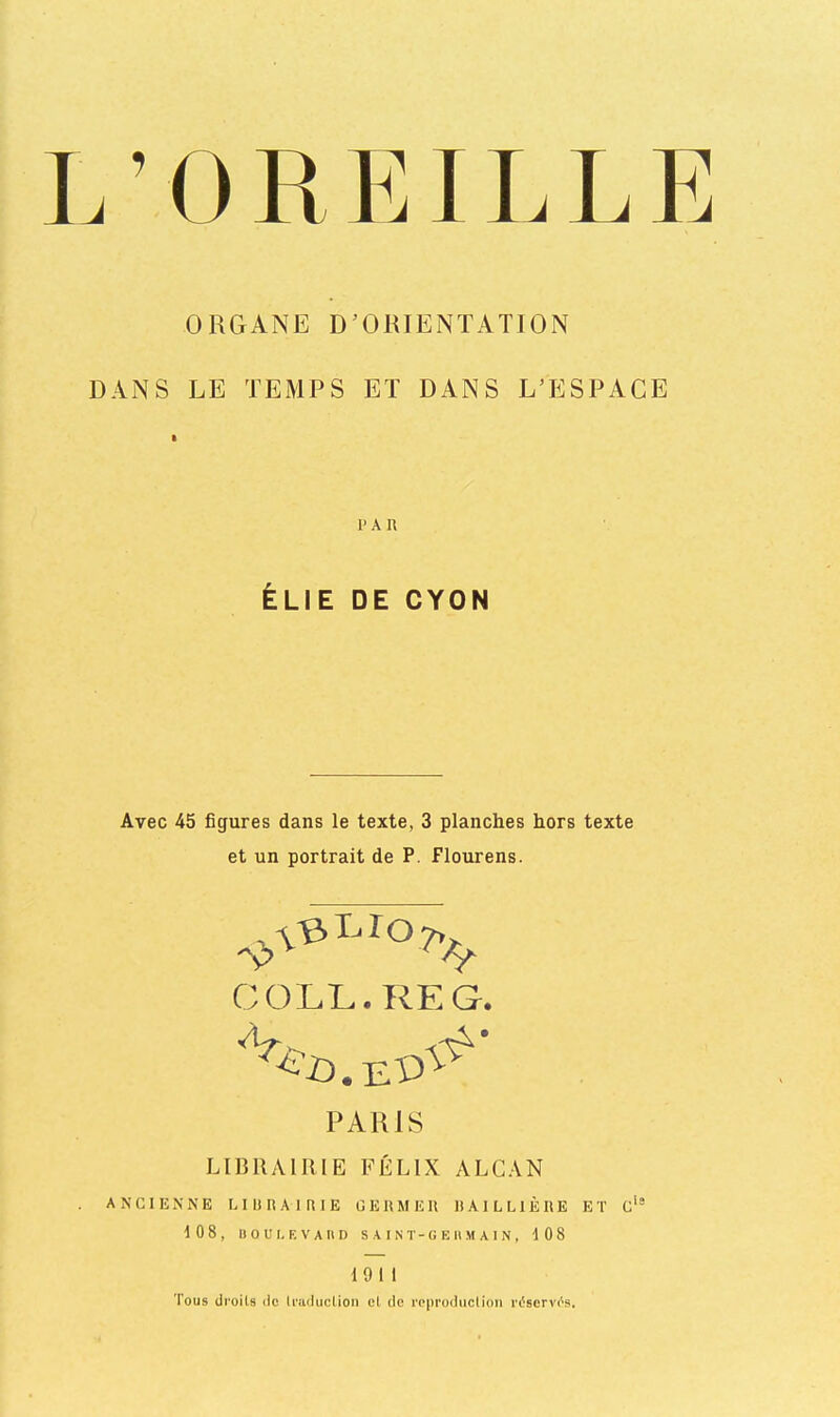 L ’ 0 R EIL L E ORGANE D’ORIENTATION DANS LE TEMPS ET DANS L’ESPACE 1'A U ÉLIE DE CYON Avec 45 figures dans le texte, 3 planches hors texte et un portrait de P. Flourens. COLL. RE G. PARIS LIBRAIRIE FÉLIX ALCAN ANCIENNE LIURAIRIE GEliMEU liAlLLlÈRE ET c‘® 10 8, Il O U I. K V A II D S A I N T - G E 11 M A I N , 108 1911 Tous droits de traduction et de reproduction réscrvc's.