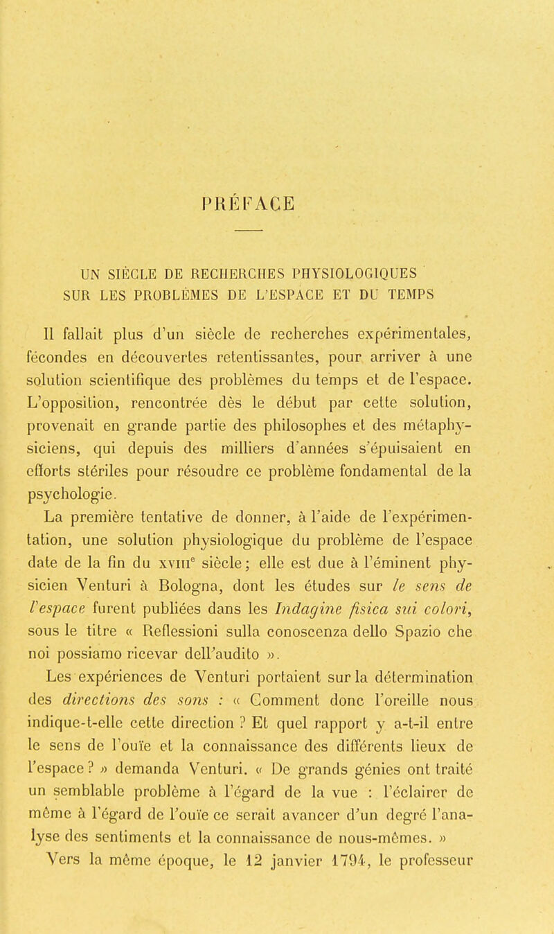 PREFACE UN SIÈCLE DE RECHERCHES PHYSIOLOGIQUES SUR LES PROBLÈMES DE L’ESPACE ET DU TEMPS Il fallait plus d’un siècle de recherches expérimentales, fécondes en découvertes retentissantes, pour arriver à une solution scientifique des problèmes du temps et de l’espace. L’opposition, rencontrée dès le début par cette solution, provenait en grande partie des philosophes et des métaph}'- siciens, qui depuis des milliers d’années s’épuisaient en efïorts stériles pour résoudre ce problème fondamental de la psychologie. La première tentative de donner, à l’aide de l’expérimen- tation, une solution physiologique du problème de l’espace date de la fin du xviii® siècle; elle est due à l’éminent phy- sicien Venturi à Bologna, dont les études sur le sens de l'espace furent publiées dans les Indagine fisica siii colori, sous le titre « Reflessioni sulla conoscenza dello Spazio che noi possiamo ricevar dell’audito ». Les expériences de Venturi portaient sur la détermination des directions des sons : « Gomment donc l’oreille nous indique-t-elle cette direction ? Et quel rapport y a-t-il entre le sens de l’ouïe et la connaissance des différents lieux de l’espace? » demanda Venturi. « De grands génies ont traité un semblable problème à l’égard de la vue : l’éclairer de même à l’égard de l’ouïe ce serait avancer d’un degré l’ana- lyse des sentiments et la connaissance de nous-mêmes. » Vers la môme époque, le 12 janvier 1794, le professeur