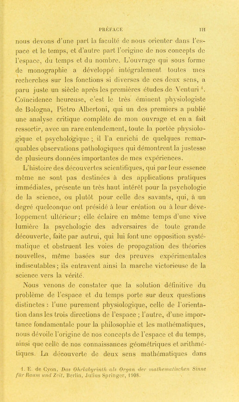 nous devons d’une part la faculté de nous orienter dans l’es- pace et le temps, et d’autre part l’origine de nos concepts de l’espace, du temps et du nombre. L’ouvrage qui sous forme de monographie a développé intégralement toutes mes recherches sur les fonctions si diverses de ces deux sens, a paru juste un siècle après les premières études de Yenturi L Coïncidence heureuse, c’est le très éminent physiologiste de Bologna, Pietro Albertoni, qui un des premiers a publié une analyse critique complète de mon ouvrage et en a fait ressortir, avec un rare entendement, toute la portée physiolo- gique et psychologique ; il l’a enrichi de quelques remar- quables observations pathologiques qui démontrent la justesse de plusieurs données importantes de mes expériences. L’histoire des découvertes scientifiques, qui par leur essence même ne sont pas destinées à des applications pratiques immédiates, présente un très haut intérêt pour la psychologie de la science, ou plutôt pour celle des savants, qui, à un degré quelconque ont présidé à leur création ou à leur déve- loppement ultérieur; elle éclaire en même temps d’une vive lumière la psychologie des adversaires de toute grande découverte, faite par autrui, qui lui font une opposition sv^sté- matique et obstruent les voies de propagation des théories nouvelles, même basées sur des preuves expérimentales indiscutables ; ils entravent ainsi la marche victorieuse de la science vers la vérité. Nous venons de constater que la solution définitive du problème de l’espace et du temps porte sur deux questions distinctes : l’une purement phj^siologique, celle de l’orienta- tion dans les trois directions de l’espace ; l’autre, d’une impor- tance fondamentale pour la philosophie et les mathématiques, nous dévoile l’origine de nos concepts de l’espace et du temps, ainsi que celle de nos connaissances géométriques et arithmé- tiques. La découverte de deux sens mathématiques dans ■1. E. de Gyon, Dus OhrlabyrinUi als Orr/an der mal he ma lise ken Sinne für liaiim and Zait. Berlin, .Iulius Springer, 1008.
